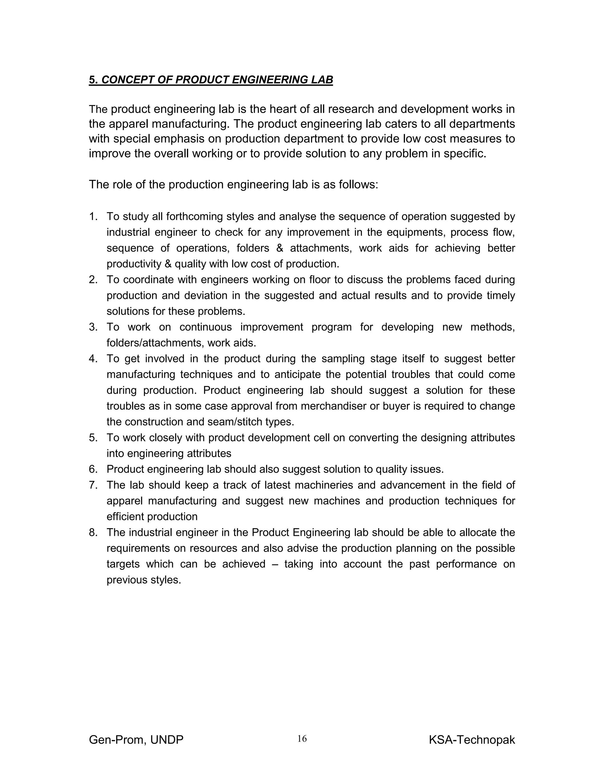 Gen-Prom, UNDP KSA-Technopak16
5. CONCEPT OF PRODUCT ENGINEERING LAB
The product engineering lab is the heart of all research and development works in
the apparel manufacturing. The product engineering lab caters to all departments
with special emphasis on production department to provide low cost measures to
improve the overall working or to provide solution to any problem in specific.
The role of the production engineering lab is as follows:
1. To study all forthcoming styles and analyse the sequence of operation suggested by
industrial engineer to check for any improvement in the equipments, process flow,
sequence of operations, folders & attachments, work aids for achieving better
productivity & quality with low cost of production.
2. To coordinate with engineers working on floor to discuss the problems faced during
production and deviation in the suggested and actual results and to provide timely
solutions for these problems.
3. To work on continuous improvement program for developing new methods,
folders/attachments, work aids.
4. To get involved in the product during the sampling stage itself to suggest better
manufacturing techniques and to anticipate the potential troubles that could come
during production. Product engineering lab should suggest a solution for these
troubles as in some case approval from merchandiser or buyer is required to change
the construction and seam/stitch types.
5. To work closely with product development cell on converting the designing attributes
into engineering attributes
6. Product engineering lab should also suggest solution to quality issues.
7. The lab should keep a track of latest machineries and advancement in the field of
apparel manufacturing and suggest new machines and production techniques for
efficient production
8. The industrial engineer in the Product Engineering lab should be able to allocate the
requirements on resources and also advise the production planning on the possible
targets which can be achieved – taking into account the past performance on
previous styles.
 