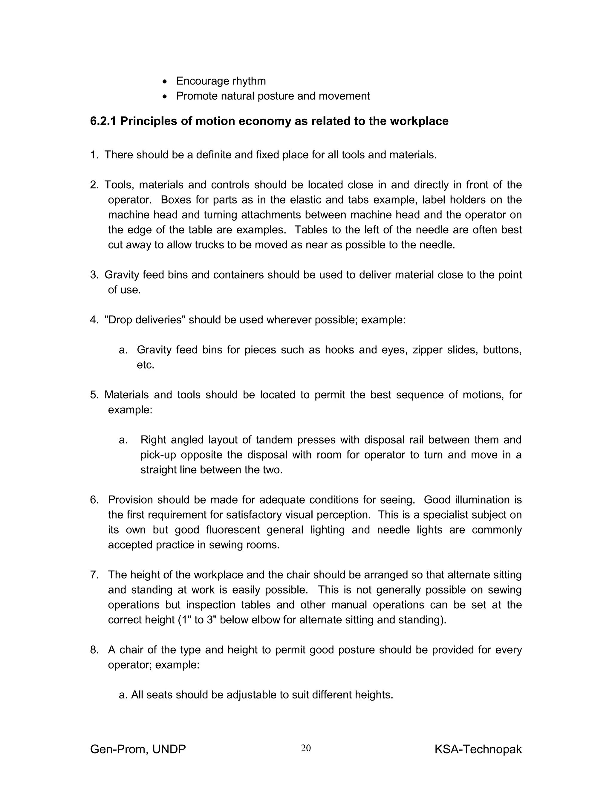 Gen-Prom, UNDP KSA-Technopak20
• Encourage rhythm
• Promote natural posture and movement
6.2.1 Principles of motion economy as related to the workplace
1. There should be a definite and fixed place for all tools and materials.
2. Tools, materials and controls should be located close in and directly in front of the
operator. Boxes for parts as in the elastic and tabs example, label holders on the
machine head and turning attachments between machine head and the operator on
the edge of the table are examples. Tables to the left of the needle are often best
cut away to allow trucks to be moved as near as possible to the needle.
3. Gravity feed bins and containers should be used to deliver material close to the point
of use.
4. "Drop deliveries" should be used wherever possible; example:
a. Gravity feed bins for pieces such as hooks and eyes, zipper slides, buttons,
etc.
5. Materials and tools should be located to permit the best sequence of motions, for
example:
a. Right angled layout of tandem presses with disposal rail between them and
pick-up opposite the disposal with room for operator to turn and move in a
straight line between the two.
6. Provision should be made for adequate conditions for seeing. Good illumination is
the first requirement for satisfactory visual perception. This is a specialist subject on
its own but good fluorescent general lighting and needle lights are commonly
accepted practice in sewing rooms.
7. The height of the workplace and the chair should be arranged so that alternate sitting
and standing at work is easily possible. This is not generally possible on sewing
operations but inspection tables and other manual operations can be set at the
correct height (1" to 3" below elbow for alternate sitting and standing).
8. A chair of the type and height to permit good posture should be provided for every
operator; example:
a. All seats should be adjustable to suit different heights.
 