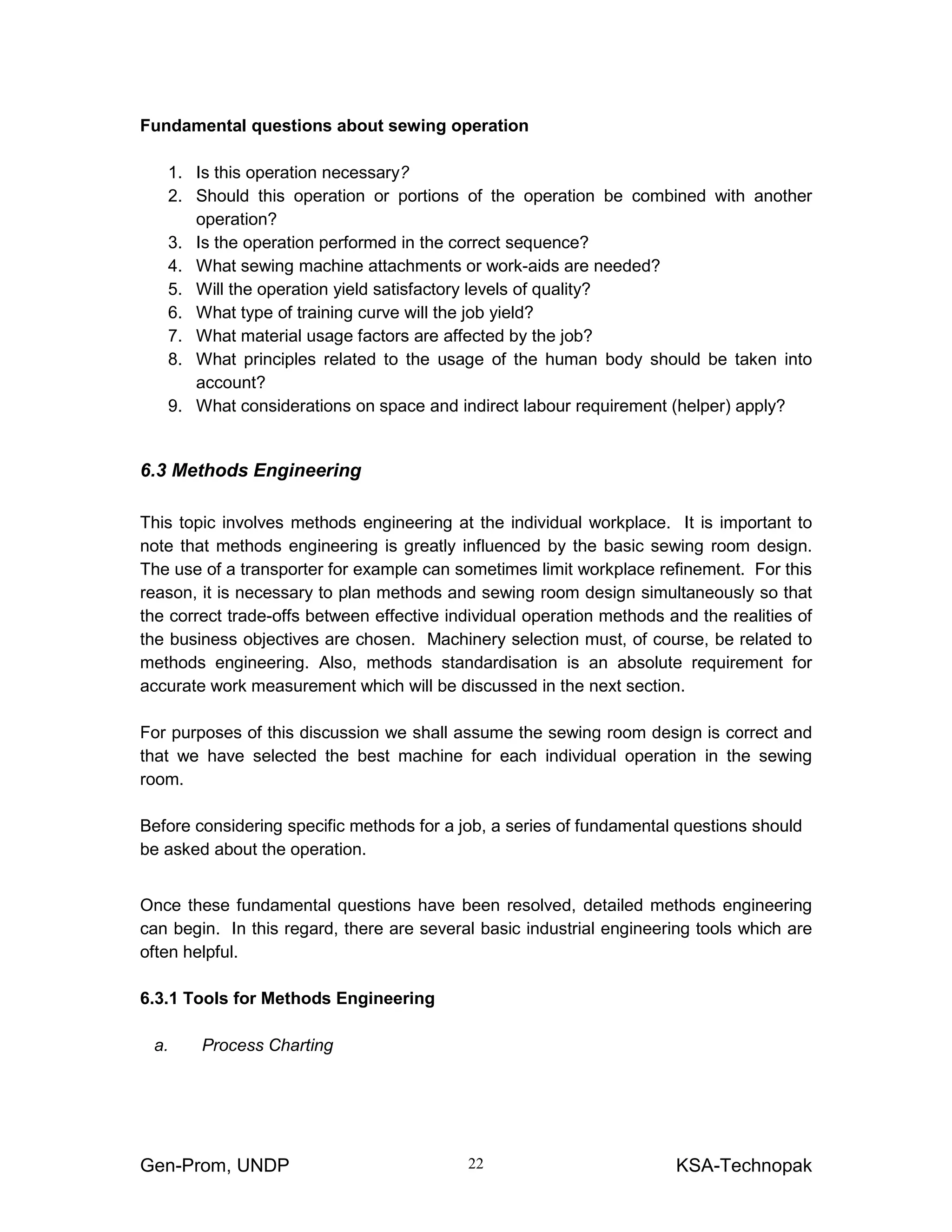 Gen-Prom, UNDP KSA-Technopak22
Fundamental questions about sewing operation
1. Is this operation necessary?
2. Should this operation or portions of the operation be combined with another
operation?
3. Is the operation performed in the correct sequence?
4. What sewing machine attachments or work-aids are needed?
5. Will the operation yield satisfactory levels of quality?
6. What type of training curve will the job yield?
7. What material usage factors are affected by the job?
8. What principles related to the usage of the human body should be taken into
account?
9. What considerations on space and indirect labour requirement (helper) apply?
6.3 Methods Engineering
This topic involves methods engineering at the individual workplace. It is important to
note that methods engineering is greatly influenced by the basic sewing room design.
The use of a transporter for example can sometimes limit workplace refinement. For this
reason, it is necessary to plan methods and sewing room design simultaneously so that
the correct trade-offs between effective individual operation methods and the realities of
the business objectives are chosen. Machinery selection must, of course, be related to
methods engineering. Also, methods standardisation is an absolute requirement for
accurate work measurement which will be discussed in the next section.
For purposes of this discussion we shall assume the sewing room design is correct and
that we have selected the best machine for each individual operation in the sewing
room.
Before considering specific methods for a job, a series of fundamental questions should
be asked about the operation.
Once these fundamental questions have been resolved, detailed methods engineering
can begin. In this regard, there are several basic industrial engineering tools which are
often helpful.
6.3.1 Tools for Methods Engineering
a. Process Charting
 