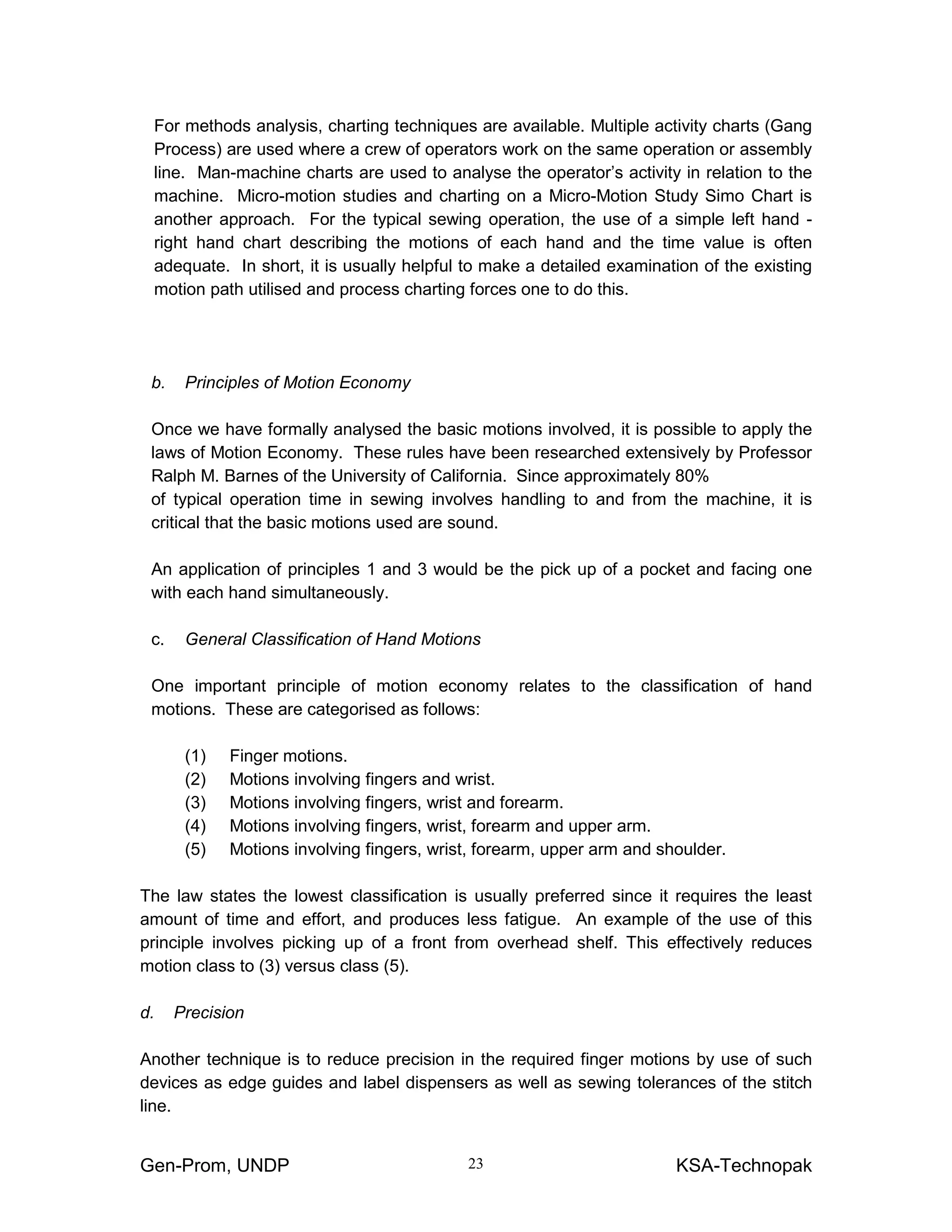 Gen-Prom, UNDP KSA-Technopak23
For methods analysis, charting techniques are available. Multiple activity charts (Gang
Process) are used where a crew of operators work on the same operation or assembly
line. Man-machine charts are used to analyse the operator’s activity in relation to the
machine. Micro-motion studies and charting on a Micro-Motion Study Simo Chart is
another approach. For the typical sewing operation, the use of a simple left hand -
right hand chart describing the motions of each hand and the time value is often
adequate. In short, it is usually helpful to make a detailed examination of the existing
motion path utilised and process charting forces one to do this.
b. Principles of Motion Economy
Once we have formally analysed the basic motions involved, it is possible to apply the
laws of Motion Economy. These rules have been researched extensively by Professor
Ralph M. Barnes of the University of California. Since approximately 80%
of typical operation time in sewing involves handling to and from the machine, it is
critical that the basic motions used are sound.
An application of principles 1 and 3 would be the pick up of a pocket and facing one
with each hand simultaneously.
c. General Classification of Hand Motions
One important principle of motion economy relates to the classification of hand
motions. These are categorised as follows:
(1) Finger motions.
(2) Motions involving fingers and wrist.
(3) Motions involving fingers, wrist and forearm.
(4) Motions involving fingers, wrist, forearm and upper arm.
(5) Motions involving fingers, wrist, forearm, upper arm and shoulder.
The law states the lowest classification is usually preferred since it requires the least
amount of time and effort, and produces less fatigue. An example of the use of this
principle involves picking up of a front from overhead shelf. This effectively reduces
motion class to (3) versus class (5).
d. Precision
Another technique is to reduce precision in the required finger motions by use of such
devices as edge guides and label dispensers as well as sewing tolerances of the stitch
line.
 