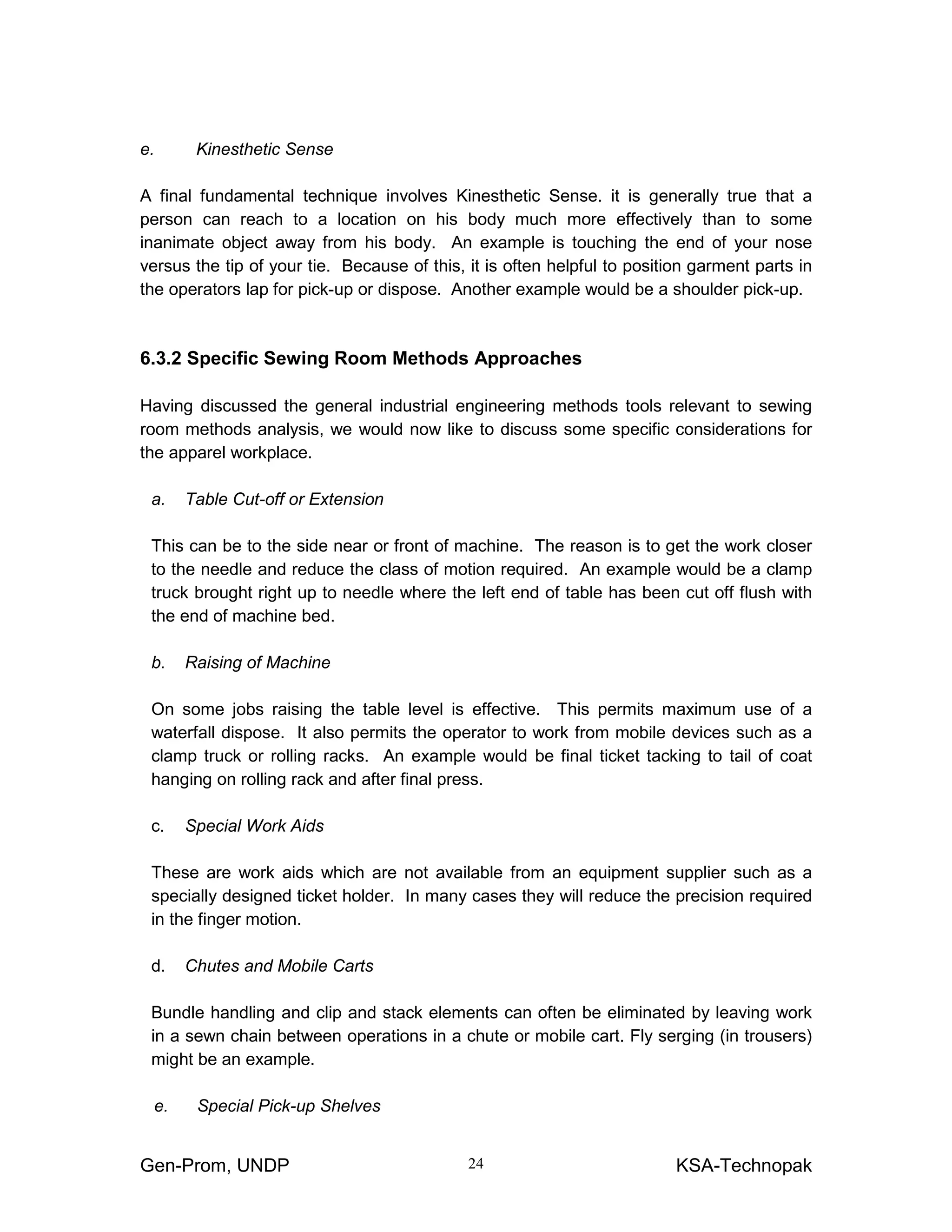 Gen-Prom, UNDP KSA-Technopak24
e. Kinesthetic Sense
A final fundamental technique involves Kinesthetic Sense. it is generally true that a
person can reach to a location on his body much more effectively than to some
inanimate object away from his body. An example is touching the end of your nose
versus the tip of your tie. Because of this, it is often helpful to position garment parts in
the operators lap for pick-up or dispose. Another example would be a shoulder pick-up.
6.3.2 Specific Sewing Room Methods Approaches
Having discussed the general industrial engineering methods tools relevant to sewing
room methods analysis, we would now like to discuss some specific considerations for
the apparel workplace.
a. Table Cut-off or Extension
This can be to the side near or front of machine. The reason is to get the work closer
to the needle and reduce the class of motion required. An example would be a clamp
truck brought right up to needle where the left end of table has been cut off flush with
the end of machine bed.
b. Raising of Machine
On some jobs raising the table level is effective. This permits maximum use of a
waterfall dispose. It also permits the operator to work from mobile devices such as a
clamp truck or rolling racks. An example would be final ticket tacking to tail of coat
hanging on rolling rack and after final press.
c. Special Work Aids
These are work aids which are not available from an equipment supplier such as a
specially designed ticket holder. In many cases they will reduce the precision required
in the finger motion.
d. Chutes and Mobile Carts
Bundle handling and clip and stack elements can often be eliminated by leaving work
in a sewn chain between operations in a chute or mobile cart. Fly serging (in trousers)
might be an example.
e. Special Pick-up Shelves
 