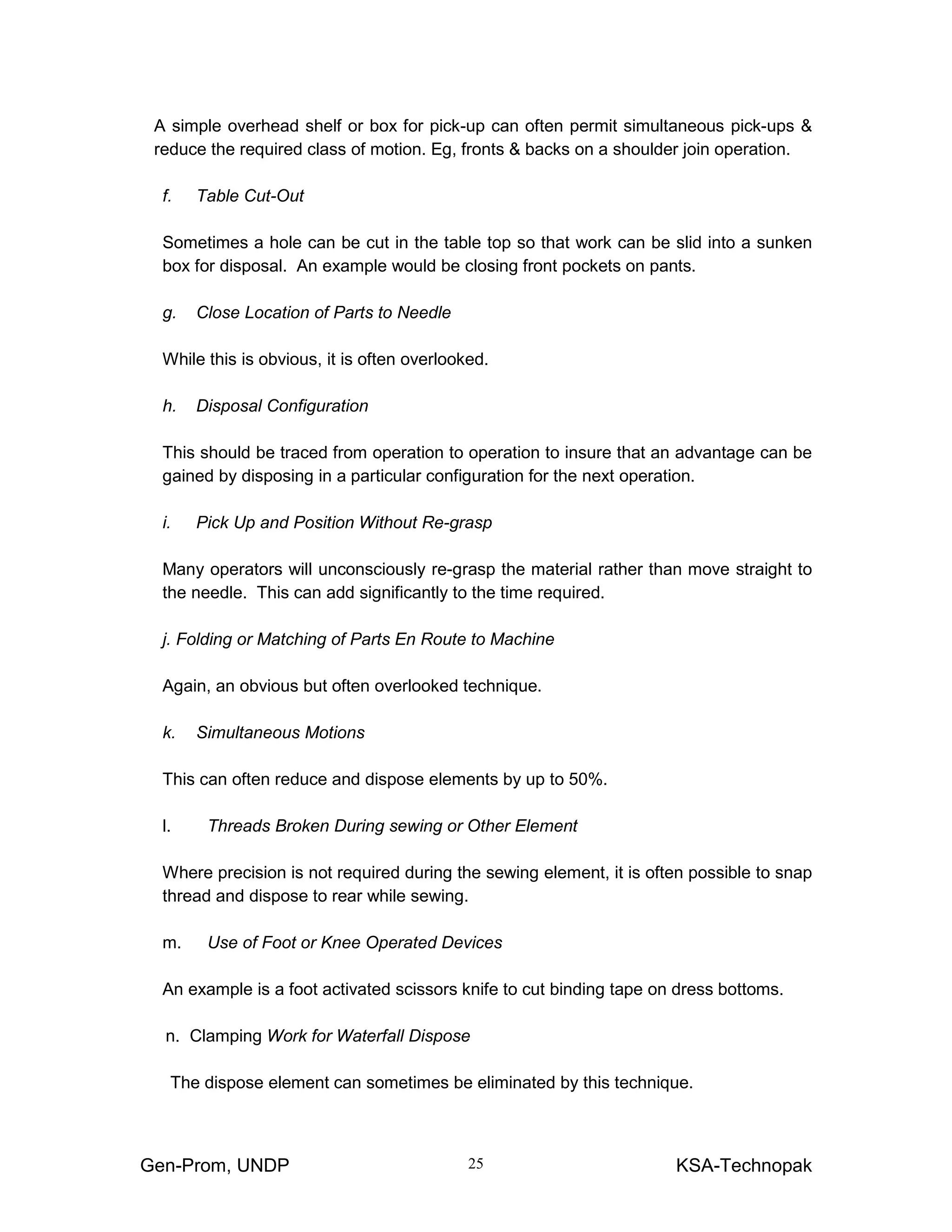 Gen-Prom, UNDP KSA-Technopak25
A simple overhead shelf or box for pick-up can often permit simultaneous pick-ups &
reduce the required class of motion. Eg, fronts & backs on a shoulder join operation.
f. Table Cut-Out
Sometimes a hole can be cut in the table top so that work can be slid into a sunken
box for disposal. An example would be closing front pockets on pants.
g. Close Location of Parts to Needle
While this is obvious, it is often overlooked.
h. Disposal Configuration
This should be traced from operation to operation to insure that an advantage can be
gained by disposing in a particular configuration for the next operation.
i. Pick Up and Position Without Re-grasp
Many operators will unconsciously re-grasp the material rather than move straight to
the needle. This can add significantly to the time required.
j. Folding or Matching of Parts En Route to Machine
Again, an obvious but often overlooked technique.
k. Simultaneous Motions
This can often reduce and dispose elements by up to 50%.
l. Threads Broken During sewing or Other Element
Where precision is not required during the sewing element, it is often possible to snap
thread and dispose to rear while sewing.
m. Use of Foot or Knee Operated Devices
An example is a foot activated scissors knife to cut binding tape on dress bottoms.
n. Clamping Work for Waterfall Dispose
The dispose element can sometimes be eliminated by this technique.
 
