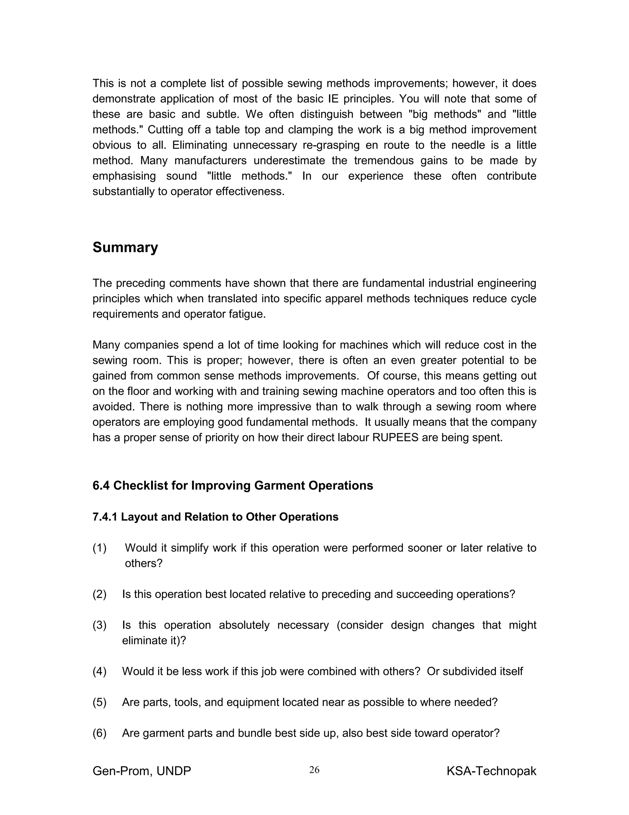 Gen-Prom, UNDP KSA-Technopak26
This is not a complete list of possible sewing methods improvements; however, it does
demonstrate application of most of the basic IE principles. You will note that some of
these are basic and subtle. We often distinguish between "big methods" and "little
methods." Cutting off a table top and clamping the work is a big method improvement
obvious to all. Eliminating unnecessary re-grasping en route to the needle is a little
method. Many manufacturers underestimate the tremendous gains to be made by
emphasising sound "little methods." In our experience these often contribute
substantially to operator effectiveness.
Summary
The preceding comments have shown that there are fundamental industrial engineering
principles which when translated into specific apparel methods techniques reduce cycle
requirements and operator fatigue.
Many companies spend a lot of time looking for machines which will reduce cost in the
sewing room. This is proper; however, there is often an even greater potential to be
gained from common sense methods improvements. Of course, this means getting out
on the floor and working with and training sewing machine operators and too often this is
avoided. There is nothing more impressive than to walk through a sewing room where
operators are employing good fundamental methods. It usually means that the company
has a proper sense of priority on how their direct labour RUPEES are being spent.
6.4 Checklist for Improving Garment Operations
7.4.1 Layout and Relation to Other Operations
(1) Would it simplify work if this operation were performed sooner or later relative to
others?
(2) Is this operation best located relative to preceding and succeeding operations?
(3) Is this operation absolutely necessary (consider design changes that might
eliminate it)?
(4) Would it be less work if this job were combined with others? Or subdivided itself
(5) Are parts, tools, and equipment located near as possible to where needed?
(6) Are garment parts and bundle best side up, also best side toward operator?
 