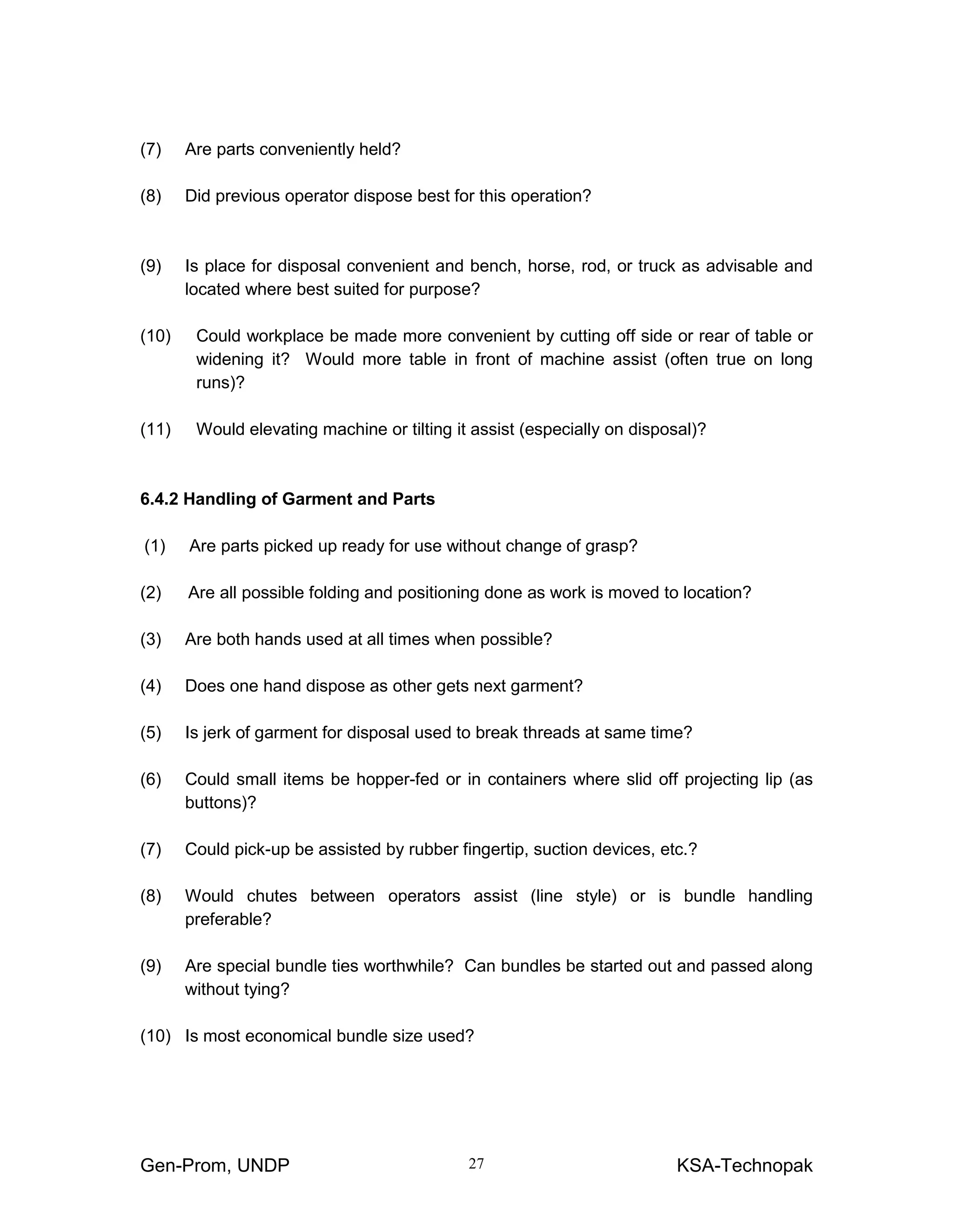 Gen-Prom, UNDP KSA-Technopak27
(7) Are parts conveniently held?
(8) Did previous operator dispose best for this operation?
(9) Is place for disposal convenient and bench, horse, rod, or truck as advisable and
located where best suited for purpose?
(10) Could workplace be made more convenient by cutting off side or rear of table or
widening it? Would more table in front of machine assist (often true on long
runs)?
(11) Would elevating machine or tilting it assist (especially on disposal)?
6.4.2 Handling of Garment and Parts
(1) Are parts picked up ready for use without change of grasp?
(2) Are all possible folding and positioning done as work is moved to location?
(3) Are both hands used at all times when possible?
(4) Does one hand dispose as other gets next garment?
(5) Is jerk of garment for disposal used to break threads at same time?
(6) Could small items be hopper-fed or in containers where slid off projecting lip (as
buttons)?
(7) Could pick-up be assisted by rubber fingertip, suction devices, etc.?
(8) Would chutes between operators assist (line style) or is bundle handling
preferable?
(9) Are special bundle ties worthwhile? Can bundles be started out and passed along
without tying?
(10) Is most economical bundle size used?
 