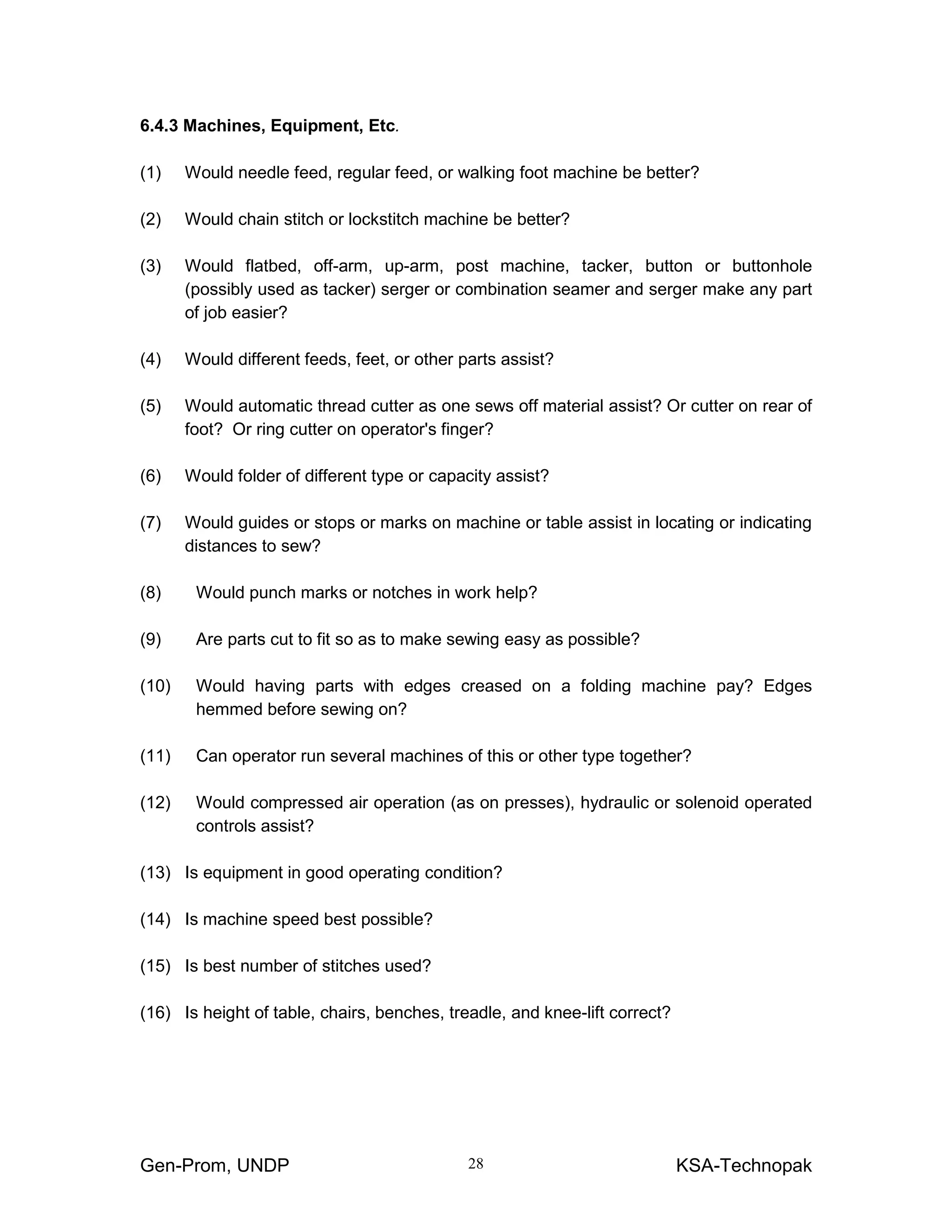 Gen-Prom, UNDP KSA-Technopak28
6.4.3 Machines, Equipment, Etc.
(1) Would needle feed, regular feed, or walking foot machine be better?
(2) Would chain stitch or lockstitch machine be better?
(3) Would flatbed, off-arm, up-arm, post machine, tacker, button or buttonhole
(possibly used as tacker) serger or combination seamer and serger make any part
of job easier?
(4) Would different feeds, feet, or other parts assist?
(5) Would automatic thread cutter as one sews off material assist? Or cutter on rear of
foot? Or ring cutter on operator's finger?
(6) Would folder of different type or capacity assist?
(7) Would guides or stops or marks on machine or table assist in locating or indicating
distances to sew?
(8) Would punch marks or notches in work help?
(9) Are parts cut to fit so as to make sewing easy as possible?
(10) Would having parts with edges creased on a folding machine pay? Edges
hemmed before sewing on?
(11) Can operator run several machines of this or other type together?
(12) Would compressed air operation (as on presses), hydraulic or solenoid operated
controls assist?
(13) Is equipment in good operating condition?
(14) Is machine speed best possible?
(15) Is best number of stitches used?
(16) Is height of table, chairs, benches, treadle, and knee-lift correct?
 