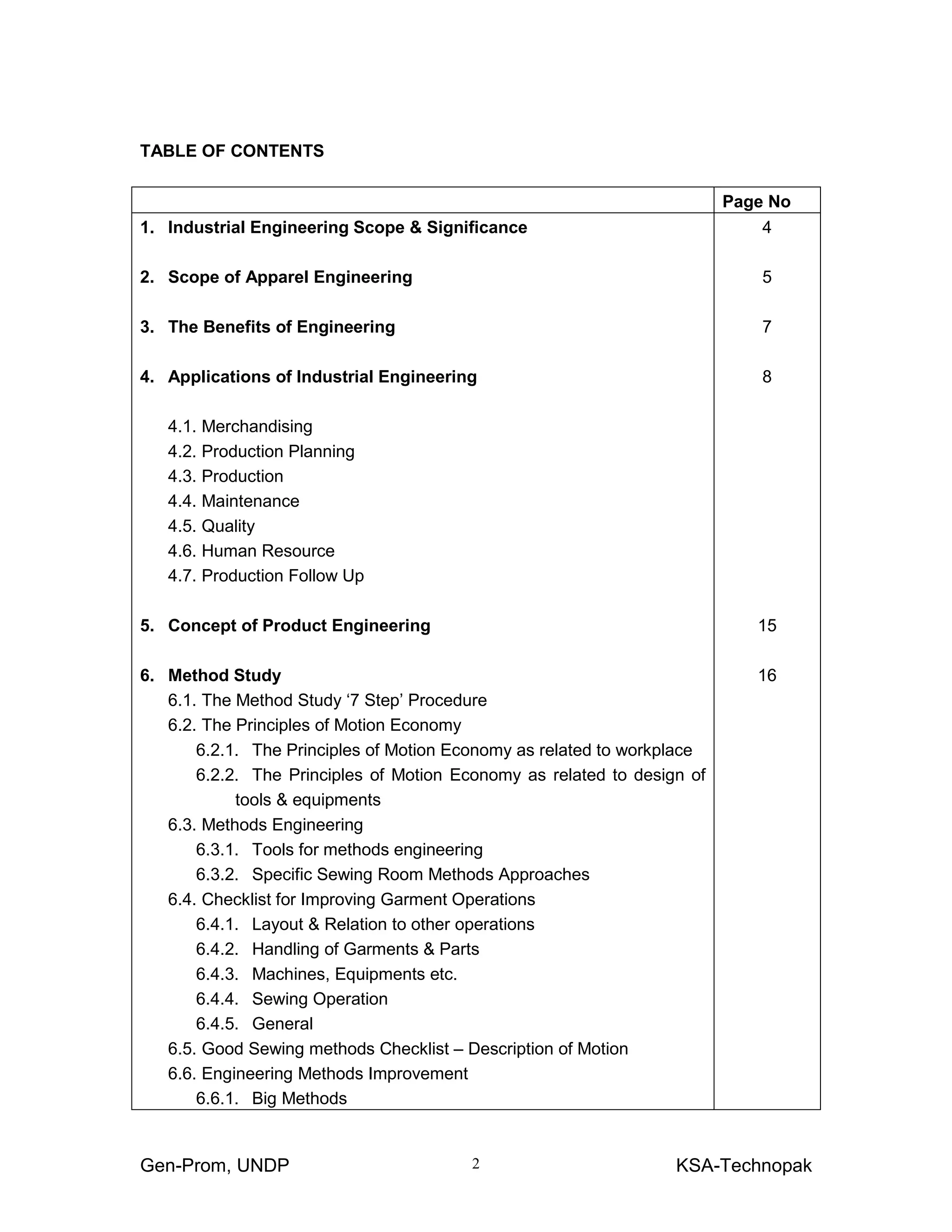Gen-Prom, UNDP KSA-Technopak2
TABLE OF CONTENTS
Page No
1. Industrial Engineering Scope & Significance
2. Scope of Apparel Engineering
3. The Benefits of Engineering
4. Applications of Industrial Engineering
4.1. Merchandising
4.2. Production Planning
4.3. Production
4.4. Maintenance
4.5. Quality
4.6. Human Resource
4.7. Production Follow Up
5. Concept of Product Engineering
6. Method Study
6.1. The Method Study ‘7 Step’ Procedure
6.2. The Principles of Motion Economy
6.2.1. The Principles of Motion Economy as related to workplace
6.2.2. The Principles of Motion Economy as related to design of
tools & equipments
6.3. Methods Engineering
6.3.1. Tools for methods engineering
6.3.2. Specific Sewing Room Methods Approaches
6.4. Checklist for Improving Garment Operations
6.4.1. Layout & Relation to other operations
6.4.2. Handling of Garments & Parts
6.4.3. Machines, Equipments etc.
6.4.4. Sewing Operation
6.4.5. General
6.5. Good Sewing methods Checklist – Description of Motion
6.6. Engineering Methods Improvement
6.6.1. Big Methods
4
5
7
8
15
16
 