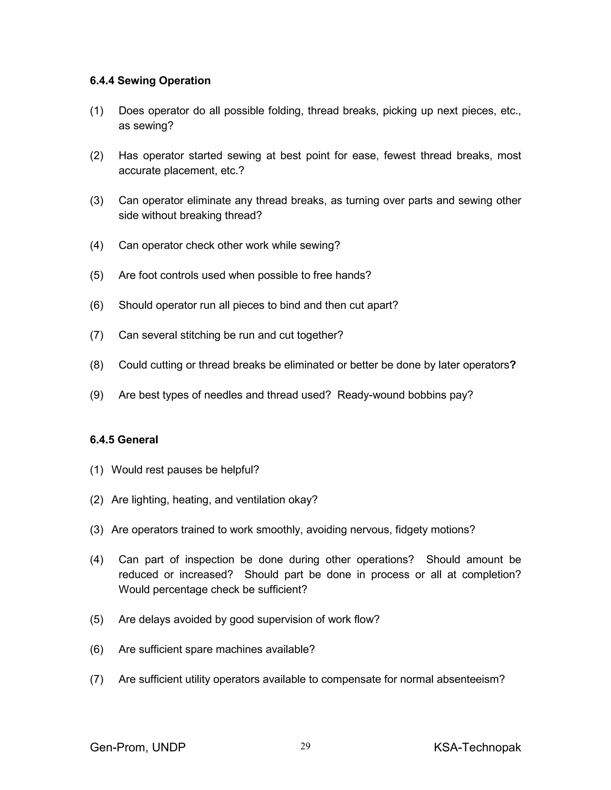Gen-Prom, UNDP KSA-Technopak29
6.4.4 Sewing Operation
(1) Does operator do all possible folding, thread breaks, picking up next pieces, etc.,
as sewing?
(2) Has operator started sewing at best point for ease, fewest thread breaks, most
accurate placement, etc.?
(3) Can operator eliminate any thread breaks, as turning over parts and sewing other
side without breaking thread?
(4) Can operator check other work while sewing?
(5) Are foot controls used when possible to free hands?
(6) Should operator run all pieces to bind and then cut apart?
(7) Can several stitching be run and cut together?
(8) Could cutting or thread breaks be eliminated or better be done by later operators?
(9) Are best types of needles and thread used? Ready-wound bobbins pay?
6.4.5 General
(1) Would rest pauses be helpful?
(2) Are lighting, heating, and ventilation okay?
(3) Are operators trained to work smoothly, avoiding nervous, fidgety motions?
(4) Can part of inspection be done during other operations? Should amount be
reduced or increased? Should part be done in process or all at completion?
Would percentage check be sufficient?
(5) Are delays avoided by good supervision of work flow?
(6) Are sufficient spare machines available?
(7) Are sufficient utility operators available to compensate for normal absenteeism?
 