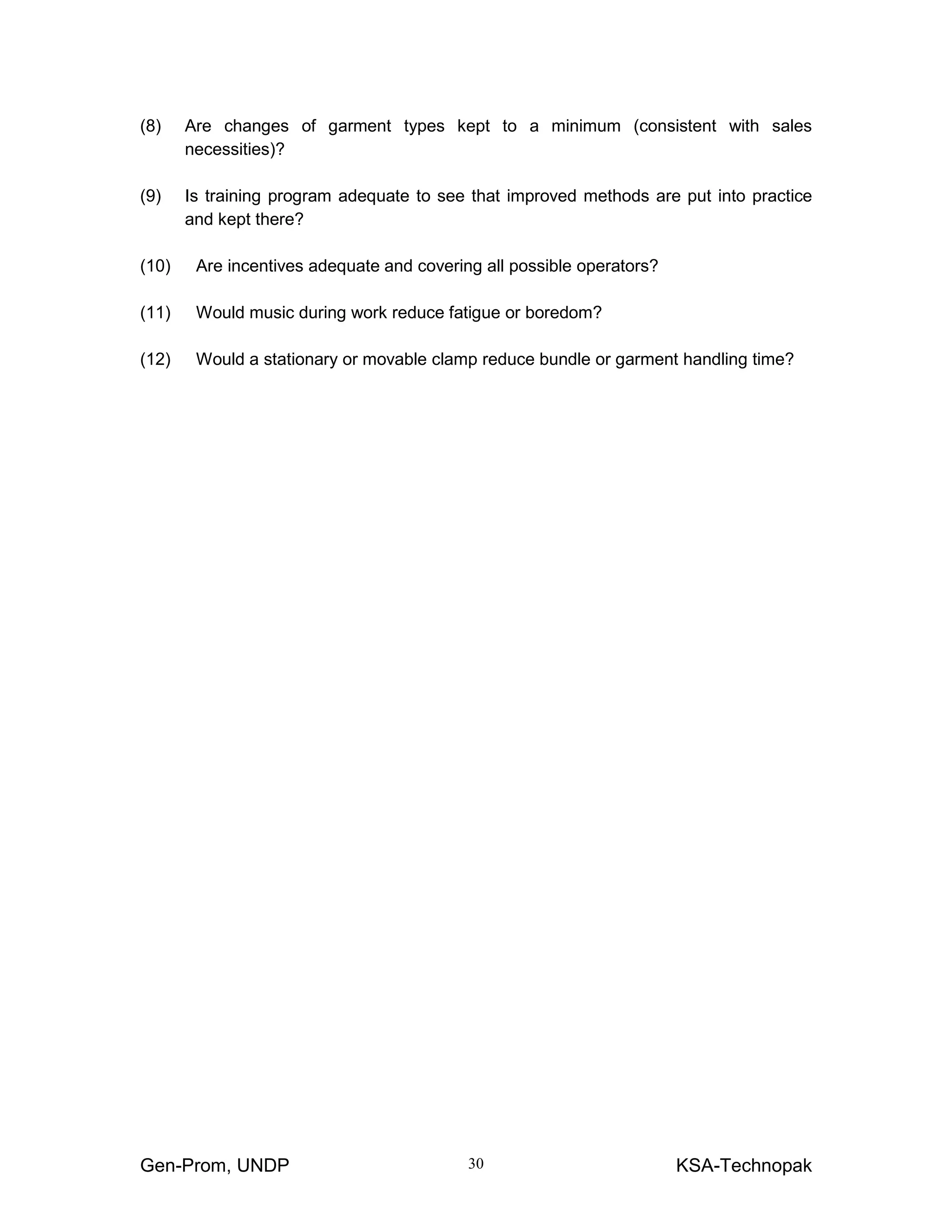 Gen-Prom, UNDP KSA-Technopak30
(8) Are changes of garment types kept to a minimum (consistent with sales
necessities)?
(9) Is training program adequate to see that improved methods are put into practice
and kept there?
(10) Are incentives adequate and covering all possible operators?
(11) Would music during work reduce fatigue or boredom?
(12) Would a stationary or movable clamp reduce bundle or garment handling time?
 