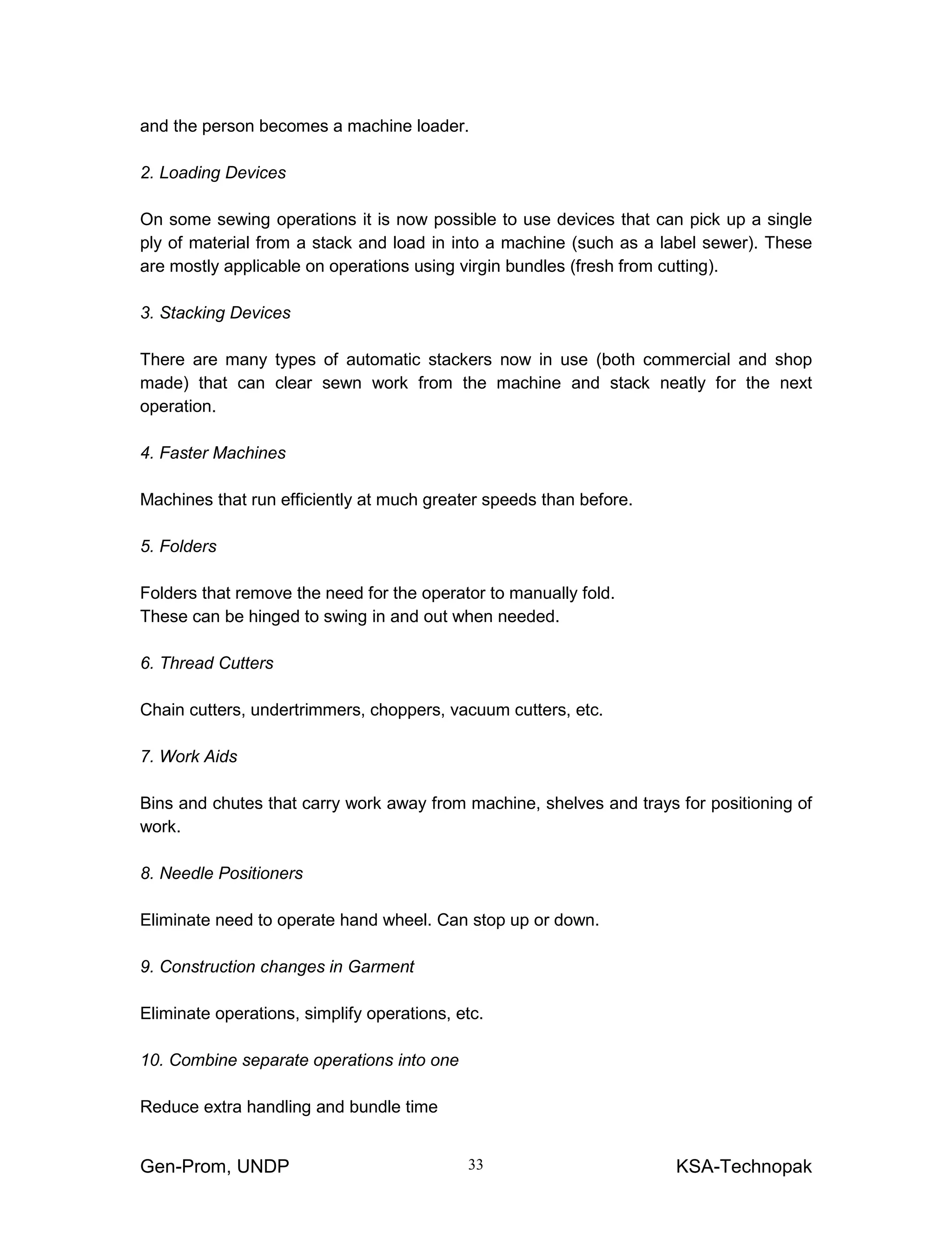 Gen-Prom, UNDP KSA-Technopak33
and the person becomes a machine loader.
2. Loading Devices
On some sewing operations it is now possible to use devices that can pick up a single
ply of material from a stack and load in into a machine (such as a label sewer). These
are mostly applicable on operations using virgin bundles (fresh from cutting).
3. Stacking Devices
There are many types of automatic stackers now in use (both commercial and shop
made) that can clear sewn work from the machine and stack neatly for the next
operation.
4. Faster Machines
Machines that run efficiently at much greater speeds than before.
5. Folders
Folders that remove the need for the operator to manually fold.
These can be hinged to swing in and out when needed.
6. Thread Cutters
Chain cutters, undertrimmers, choppers, vacuum cutters, etc.
7. Work Aids
Bins and chutes that carry work away from machine, shelves and trays for positioning of
work.
8. Needle Positioners
Eliminate need to operate hand wheel. Can stop up or down.
9. Construction changes in Garment
Eliminate operations, simplify operations, etc.
10. Combine separate operations into one
Reduce extra handling and bundle time
 