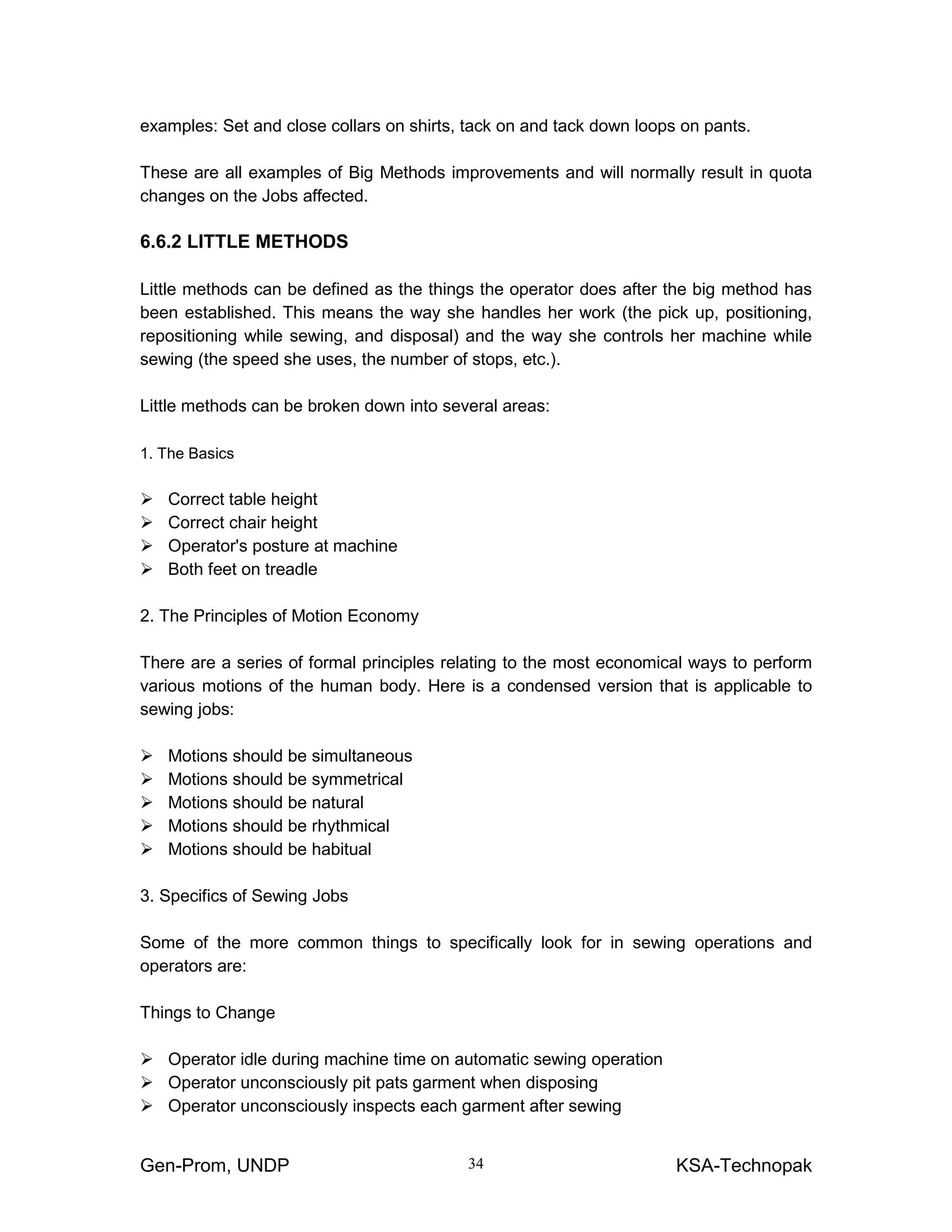 Gen-Prom, UNDP KSA-Technopak34
examples: Set and close collars on shirts, tack on and tack down loops on pants.
These are all examples of Big Methods improvements and will normally result in quota
changes on the Jobs affected.
6.6.2 LITTLE METHODS
Little methods can be defined as the things the operator does after the big method has
been established. This means the way she handles her work (the pick up, positioning,
repositioning while sewing, and disposal) and the way she controls her machine while
sewing (the speed she uses, the number of stops, etc.).
Little methods can be broken down into several areas:
1. The Basics
Correct table height
Correct chair height
Operator's posture at machine
Both feet on treadle
2. The Principles of Motion Economy
There are a series of formal principles relating to the most economical ways to perform
various motions of the human body. Here is a condensed version that is applicable to
sewing jobs:
Motions should be simultaneous
Motions should be symmetrical
Motions should be natural
Motions should be rhythmical
Motions should be habitual
3. Specifics of Sewing Jobs
Some of the more common things to specifically look for in sewing operations and
operators are:
Things to Change
Operator idle during machine time on automatic sewing operation
Operator unconsciously pit pats garment when disposing
Operator unconsciously inspects each garment after sewing
 