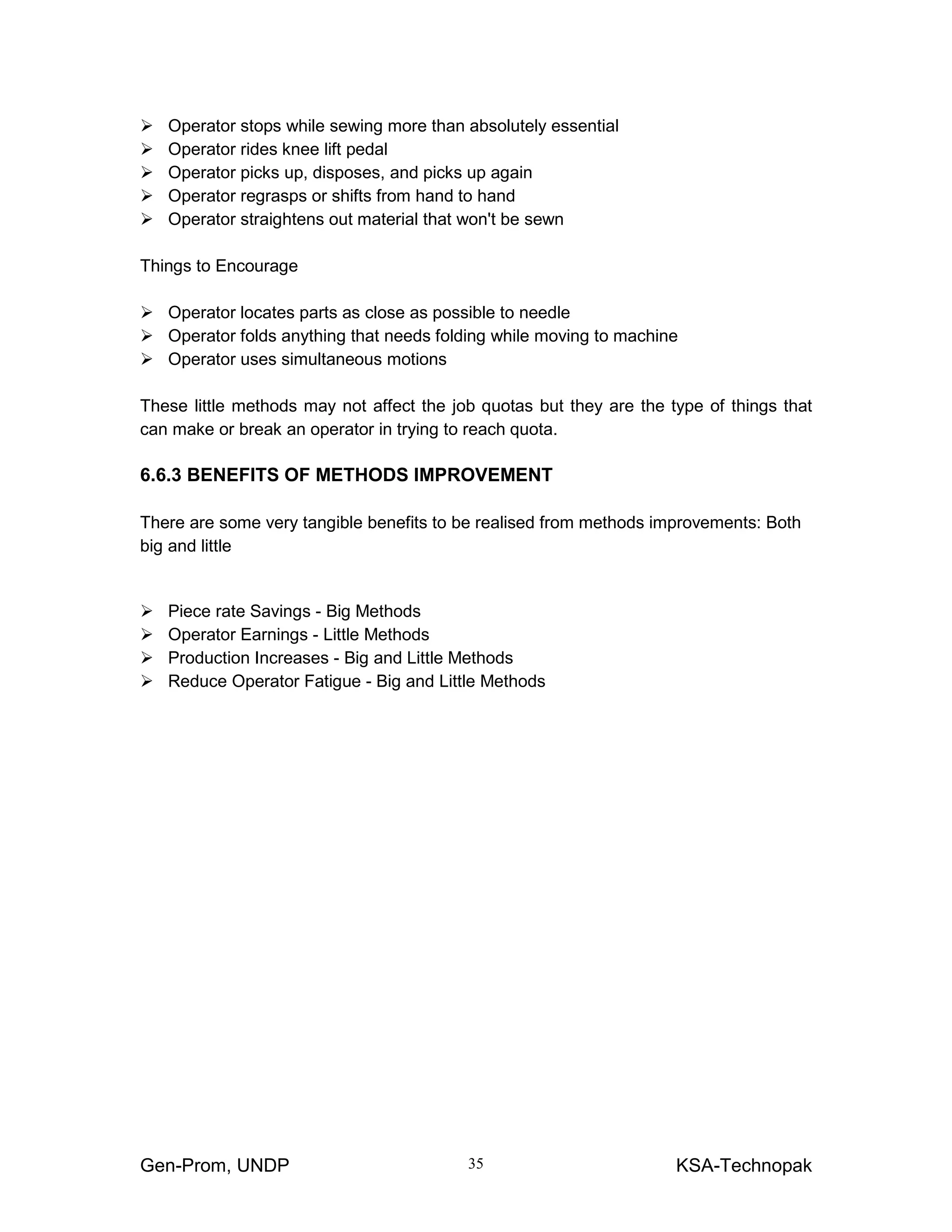 Gen-Prom, UNDP KSA-Technopak35
Operator stops while sewing more than absolutely essential
Operator rides knee lift pedal
Operator picks up, disposes, and picks up again
Operator regrasps or shifts from hand to hand
Operator straightens out material that won't be sewn
Things to Encourage
Operator locates parts as close as possible to needle
Operator folds anything that needs folding while moving to machine
Operator uses simultaneous motions
These little methods may not affect the job quotas but they are the type of things that
can make or break an operator in trying to reach quota.
6.6.3 BENEFITS OF METHODS IMPROVEMENT
There are some very tangible benefits to be realised from methods improvements: Both
big and little
Piece rate Savings - Big Methods
Operator Earnings - Little Methods
Production Increases - Big and Little Methods
Reduce Operator Fatigue - Big and Little Methods
 