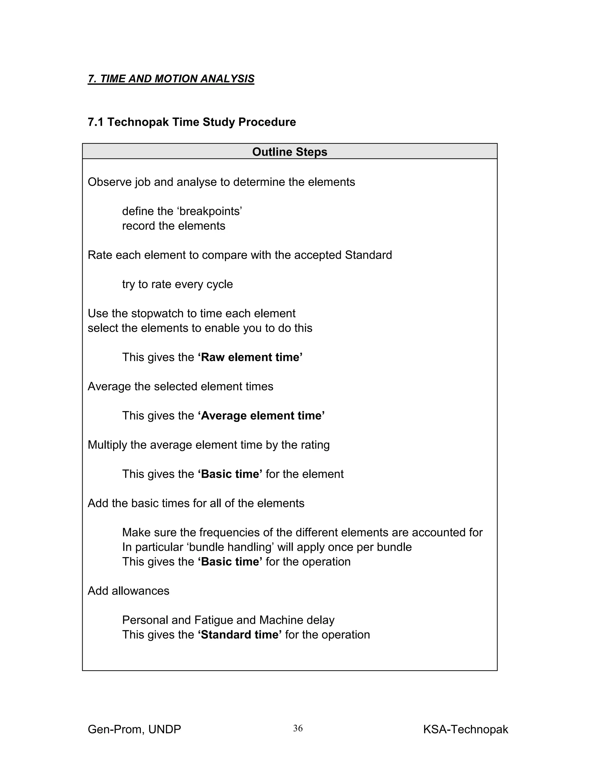 Gen-Prom, UNDP KSA-Technopak36
7. TIME AND MOTION ANALYSIS
7.1 Technopak Time Study Procedure
Outline Steps
Observe job and analyse to determine the elements
define the ‘breakpoints’
record the elements
Rate each element to compare with the accepted Standard
try to rate every cycle
Use the stopwatch to time each element
select the elements to enable you to do this
This gives the ‘Raw element time’
Average the selected element times
This gives the ‘Average element time’
Multiply the average element time by the rating
This gives the ‘Basic time’ for the element
Add the basic times for all of the elements
Make sure the frequencies of the different elements are accounted for
In particular ‘bundle handling’ will apply once per bundle
This gives the ‘Basic time’ for the operation
Add allowances
Personal and Fatigue and Machine delay
This gives the ‘Standard time’ for the operation
 
