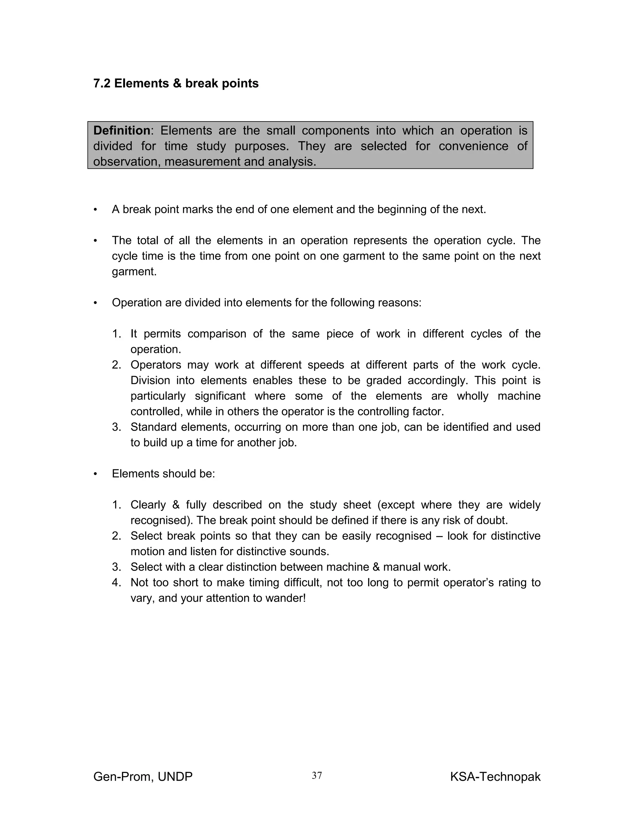 Gen-Prom, UNDP KSA-Technopak37
7.2 Elements & break points
Definition: Elements are the small components into which an operation is
divided for time study purposes. They are selected for convenience of
observation, measurement and analysis.
• A break point marks the end of one element and the beginning of the next.
• The total of all the elements in an operation represents the operation cycle. The
cycle time is the time from one point on one garment to the same point on the next
garment.
• Operation are divided into elements for the following reasons:
1. It permits comparison of the same piece of work in different cycles of the
operation.
2. Operators may work at different speeds at different parts of the work cycle.
Division into elements enables these to be graded accordingly. This point is
particularly significant where some of the elements are wholly machine
controlled, while in others the operator is the controlling factor.
3. Standard elements, occurring on more than one job, can be identified and used
to build up a time for another job.
• Elements should be:
1. Clearly & fully described on the study sheet (except where they are widely
recognised). The break point should be defined if there is any risk of doubt.
2. Select break points so that they can be easily recognised – look for distinctive
motion and listen for distinctive sounds.
3. Select with a clear distinction between machine & manual work.
4. Not too short to make timing difficult, not too long to permit operator’s rating to
vary, and your attention to wander!
 