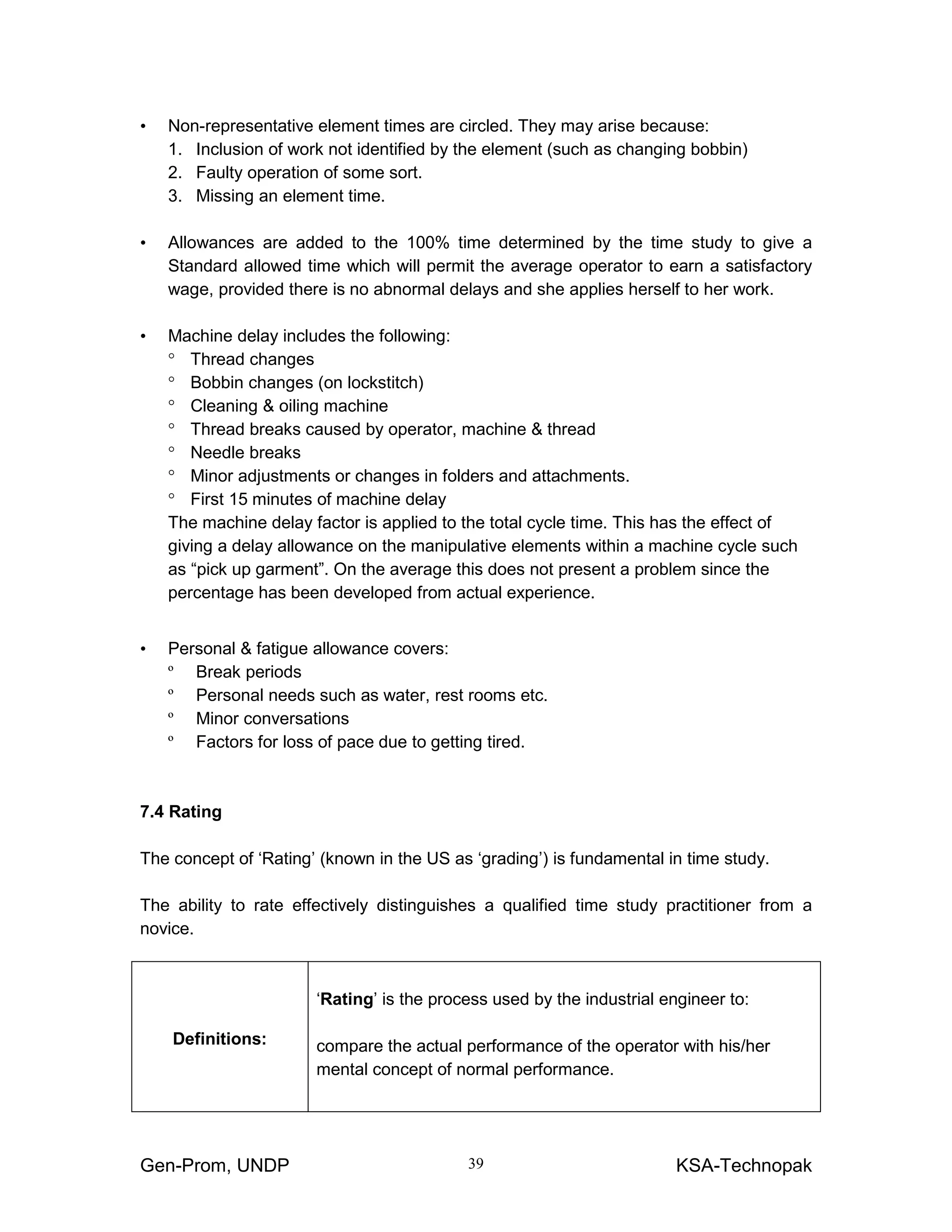 Gen-Prom, UNDP KSA-Technopak39
• Non-representative element times are circled. They may arise because:
1. Inclusion of work not identified by the element (such as changing bobbin)
2. Faulty operation of some sort.
3. Missing an element time.
• Allowances are added to the 100% time determined by the time study to give a
Standard allowed time which will permit the average operator to earn a satisfactory
wage, provided there is no abnormal delays and she applies herself to her work.
• Machine delay includes the following:
° Thread changes
° Bobbin changes (on lockstitch)
° Cleaning & oiling machine
° Thread breaks caused by operator, machine & thread
° Needle breaks
° Minor adjustments or changes in folders and attachments.
° First 15 minutes of machine delay
The machine delay factor is applied to the total cycle time. This has the effect of
giving a delay allowance on the manipulative elements within a machine cycle such
as “pick up garment”. On the average this does not present a problem since the
percentage has been developed from actual experience.
• Personal & fatigue allowance covers:
º Break periods
º Personal needs such as water, rest rooms etc.
º Minor conversations
º Factors for loss of pace due to getting tired.
7.4 Rating
The concept of ‘Rating’ (known in the US as ‘grading’) is fundamental in time study.
The ability to rate effectively distinguishes a qualified time study practitioner from a
novice.
Definitions:
‘Rating’ is the process used by the industrial engineer to:
compare the actual performance of the operator with his/her
mental concept of normal performance.
 