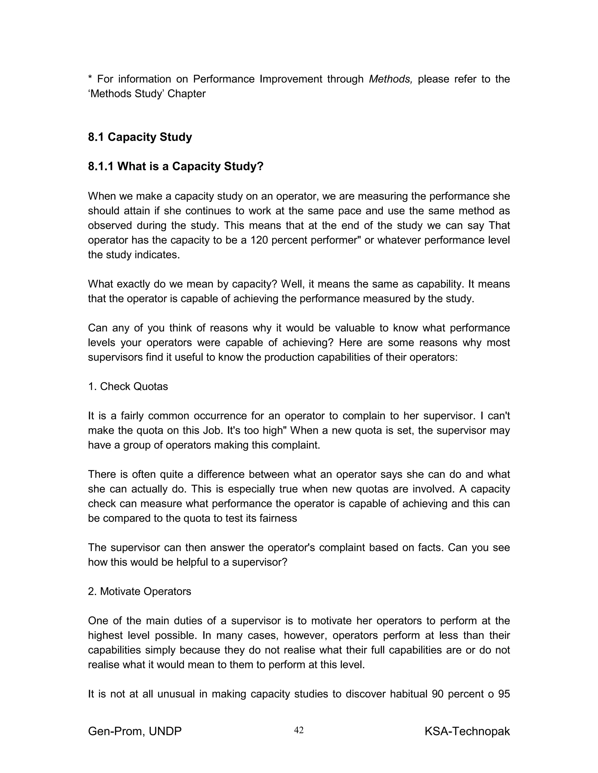 Gen-Prom, UNDP KSA-Technopak42
* For information on Performance Improvement through Methods, please refer to the
‘Methods Study’ Chapter
8.1 Capacity Study
8.1.1 What is a Capacity Study?
When we make a capacity study on an operator, we are measuring the performance she
should attain if she continues to work at the same pace and use the same method as
observed during the study. This means that at the end of the study we can say That
operator has the capacity to be a 120 percent performer" or whatever performance level
the study indicates.
What exactly do we mean by capacity? Well, it means the same as capability. It means
that the operator is capable of achieving the performance measured by the study.
Can any of you think of reasons why it would be valuable to know what performance
levels your operators were capable of achieving? Here are some reasons why most
supervisors find it useful to know the production capabilities of their operators:
1. Check Quotas
It is a fairly common occurrence for an operator to complain to her supervisor. I can't
make the quota on this Job. It's too high" When a new quota is set, the supervisor may
have a group of operators making this complaint.
There is often quite a difference between what an operator says she can do and what
she can actually do. This is especially true when new quotas are involved. A capacity
check can measure what performance the operator is capable of achieving and this can
be compared to the quota to test its fairness
The supervisor can then answer the operator's complaint based on facts. Can you see
how this would be helpful to a supervisor?
2. Motivate Operators
One of the main duties of a supervisor is to motivate her operators to perform at the
highest level possible. In many cases, however, operators perform at less than their
capabilities simply because they do not realise what their full capabilities are or do not
realise what it would mean to them to perform at this level.
It is not at all unusual in making capacity studies to discover habitual 90 percent o 95
 