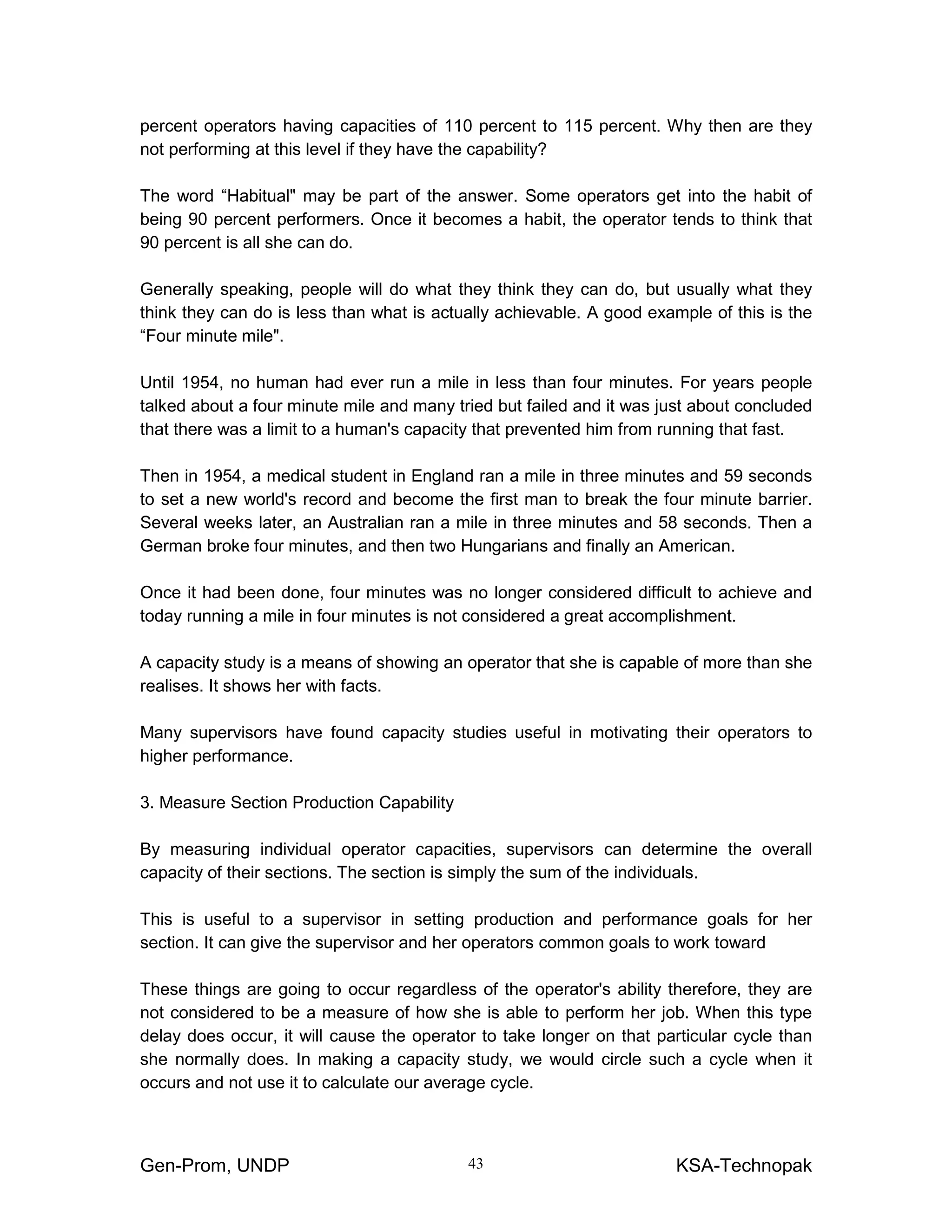 Gen-Prom, UNDP KSA-Technopak43
percent operators having capacities of 110 percent to 115 percent. Why then are they
not performing at this level if they have the capability?
The word “Habitual" may be part of the answer. Some operators get into the habit of
being 90 percent performers. Once it becomes a habit, the operator tends to think that
90 percent is all she can do.
Generally speaking, people will do what they think they can do, but usually what they
think they can do is less than what is actually achievable. A good example of this is the
“Four minute mile".
Until 1954, no human had ever run a mile in less than four minutes. For years people
talked about a four minute mile and many tried but failed and it was just about concluded
that there was a limit to a human's capacity that prevented him from running that fast.
Then in 1954, a medical student in England ran a mile in three minutes and 59 seconds
to set a new world's record and become the first man to break the four minute barrier.
Several weeks later, an Australian ran a mile in three minutes and 58 seconds. Then a
German broke four minutes, and then two Hungarians and finally an American.
Once it had been done, four minutes was no longer considered difficult to achieve and
today running a mile in four minutes is not considered a great accomplishment.
A capacity study is a means of showing an operator that she is capable of more than she
realises. It shows her with facts.
Many supervisors have found capacity studies useful in motivating their operators to
higher performance.
3. Measure Section Production Capability
By measuring individual operator capacities, supervisors can determine the overall
capacity of their sections. The section is simply the sum of the individuals.
This is useful to a supervisor in setting production and performance goals for her
section. It can give the supervisor and her operators common goals to work toward
These things are going to occur regardless of the operator's ability therefore, they are
not considered to be a measure of how she is able to perform her job. When this type
delay does occur, it will cause the operator to take longer on that particular cycle than
she normally does. In making a capacity study, we would circle such a cycle when it
occurs and not use it to calculate our average cycle.
 