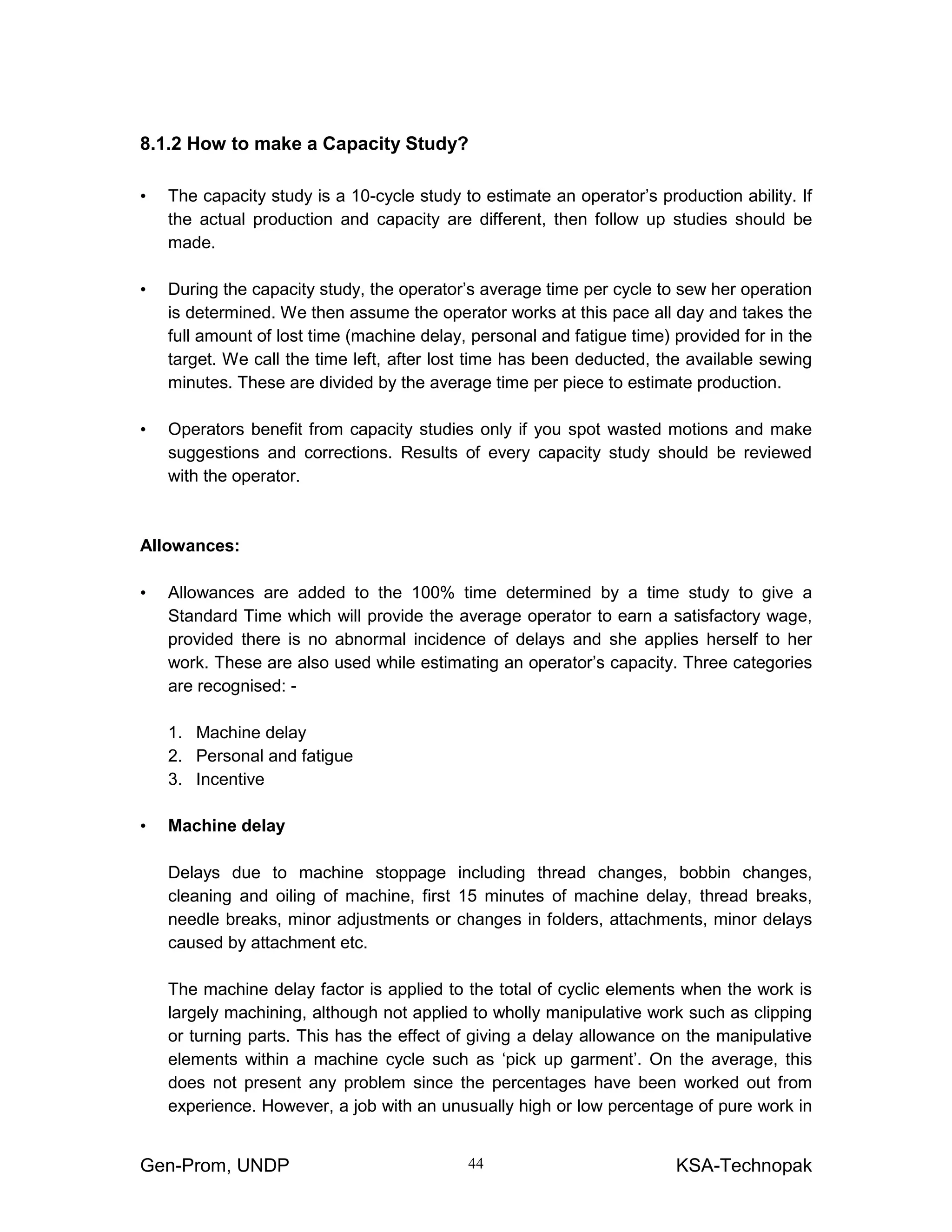 Gen-Prom, UNDP KSA-Technopak44
8.1.2 How to make a Capacity Study?
• The capacity study is a 10-cycle study to estimate an operator’s production ability. If
the actual production and capacity are different, then follow up studies should be
made.
• During the capacity study, the operator’s average time per cycle to sew her operation
is determined. We then assume the operator works at this pace all day and takes the
full amount of lost time (machine delay, personal and fatigue time) provided for in the
target. We call the time left, after lost time has been deducted, the available sewing
minutes. These are divided by the average time per piece to estimate production.
• Operators benefit from capacity studies only if you spot wasted motions and make
suggestions and corrections. Results of every capacity study should be reviewed
with the operator.
Allowances:
• Allowances are added to the 100% time determined by a time study to give a
Standard Time which will provide the average operator to earn a satisfactory wage,
provided there is no abnormal incidence of delays and she applies herself to her
work. These are also used while estimating an operator’s capacity. Three categories
are recognised: -
1. Machine delay
2. Personal and fatigue
3. Incentive
• Machine delay
Delays due to machine stoppage including thread changes, bobbin changes,
cleaning and oiling of machine, first 15 minutes of machine delay, thread breaks,
needle breaks, minor adjustments or changes in folders, attachments, minor delays
caused by attachment etc.
The machine delay factor is applied to the total of cyclic elements when the work is
largely machining, although not applied to wholly manipulative work such as clipping
or turning parts. This has the effect of giving a delay allowance on the manipulative
elements within a machine cycle such as ‘pick up garment’. On the average, this
does not present any problem since the percentages have been worked out from
experience. However, a job with an unusually high or low percentage of pure work in
 