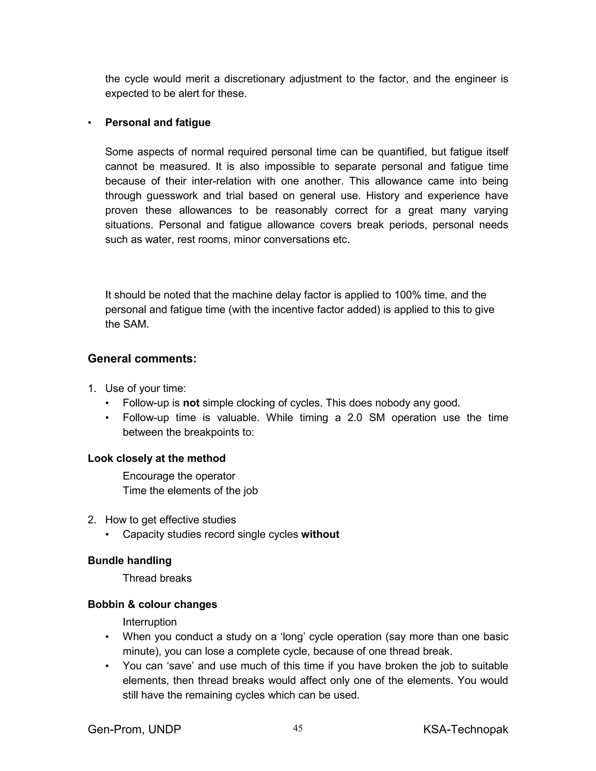 Gen-Prom, UNDP KSA-Technopak45
the cycle would merit a discretionary adjustment to the factor, and the engineer is
expected to be alert for these.
• Personal and fatigue
Some aspects of normal required personal time can be quantified, but fatigue itself
cannot be measured. It is also impossible to separate personal and fatigue time
because of their inter-relation with one another. This allowance came into being
through guesswork and trial based on general use. History and experience have
proven these allowances to be reasonably correct for a great many varying
situations. Personal and fatigue allowance covers break periods, personal needs
such as water, rest rooms, minor conversations etc.
It should be noted that the machine delay factor is applied to 100% time, and the
personal and fatigue time (with the incentive factor added) is applied to this to give
the SAM.
General comments:
1. Use of your time:
• Follow-up is not simple clocking of cycles. This does nobody any good.
• Follow-up time is valuable. While timing a 2.0 SM operation use the time
between the breakpoints to:
Look closely at the method
Encourage the operator
Time the elements of the job
2. How to get effective studies
• Capacity studies record single cycles without
Bundle handling
Thread breaks
Bobbin & colour changes
Interruption
• When you conduct a study on a ‘long’ cycle operation (say more than one basic
minute), you can lose a complete cycle, because of one thread break.
• You can ‘save’ and use much of this time if you have broken the job to suitable
elements, then thread breaks would affect only one of the elements. You would
still have the remaining cycles which can be used.
 