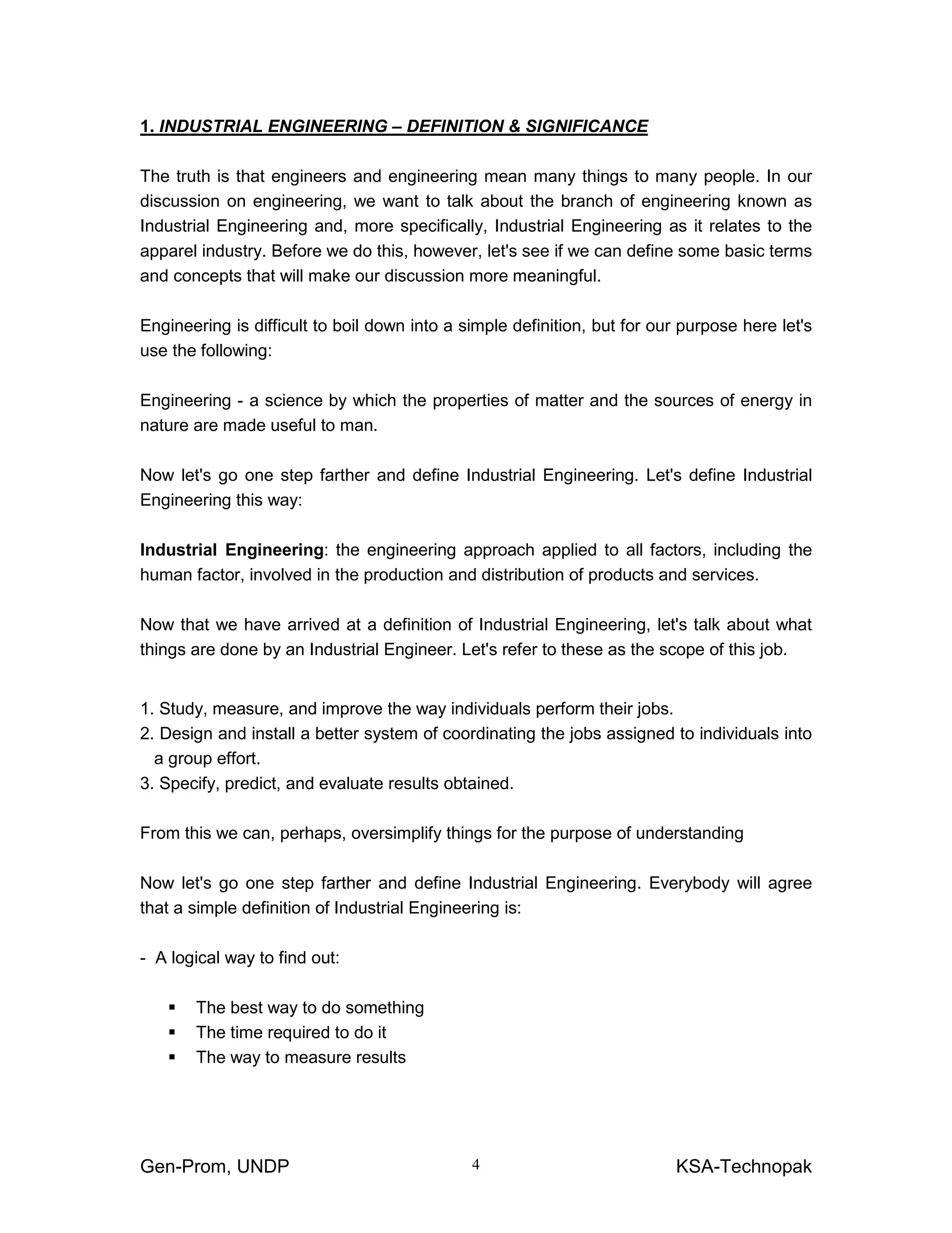 Gen-Prom, UNDP KSA-Technopak4
1. INDUSTRIAL ENGINEERING – DEFINITION & SIGNIFICANCE
The truth is that engineers and engineering mean many things to many people. In our
discussion on engineering, we want to talk about the branch of engineering known as
Industrial Engineering and, more specifically, Industrial Engineering as it relates to the
apparel industry. Before we do this, however, let's see if we can define some basic terms
and concepts that will make our discussion more meaningful.
Engineering is difficult to boil down into a simple definition, but for our purpose here let's
use the following:
Engineering - a science by which the properties of matter and the sources of energy in
nature are made useful to man.
Now let's go one step farther and define Industrial Engineering. Let's define Industrial
Engineering this way:
Industrial Engineering: the engineering approach applied to all factors, including the
human factor, involved in the production and distribution of products and services.
Now that we have arrived at a definition of Industrial Engineering, let's talk about what
things are done by an Industrial Engineer. Let's refer to these as the scope of this job.
1. Study, measure, and improve the way individuals perform their jobs.
2. Design and install a better system of coordinating the jobs assigned to individuals into
a group effort.
3. Specify, predict, and evaluate results obtained.
From this we can, perhaps, oversimplify things for the purpose of understanding
Now let's go one step farther and define Industrial Engineering. Everybody will agree
that a simple definition of Industrial Engineering is:
- A logical way to find out:
The best way to do something
The time required to do it
The way to measure results
 