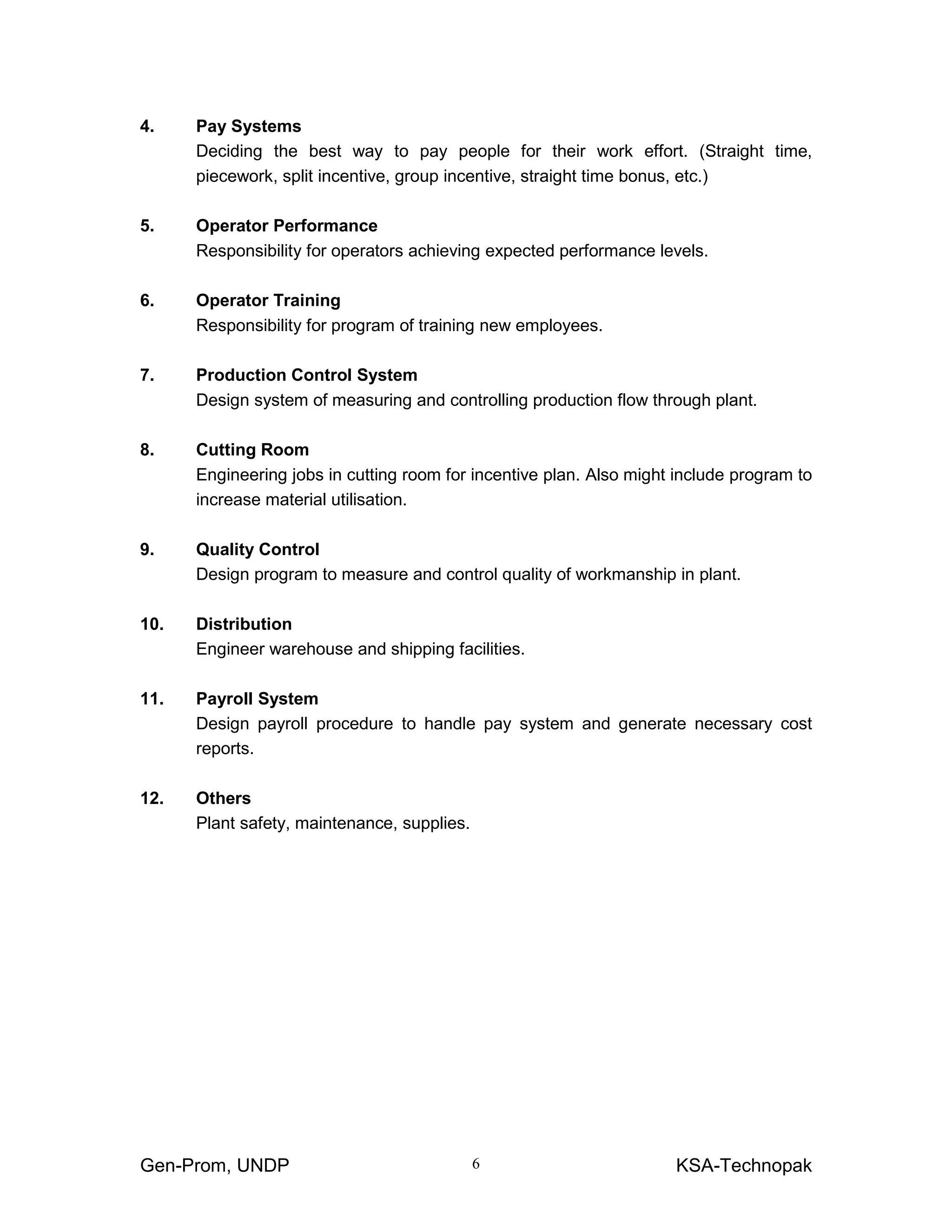 Gen-Prom, UNDP KSA-Technopak6
4. Pay Systems
Deciding the best way to pay people for their work effort. (Straight time,
piecework, split incentive, group incentive, straight time bonus, etc.)
5. Operator Performance
Responsibility for operators achieving expected performance levels.
6. Operator Training
Responsibility for program of training new employees.
7. Production Control System
Design system of measuring and controlling production flow through plant.
8. Cutting Room
Engineering jobs in cutting room for incentive plan. Also might include program to
increase material utilisation.
9. Quality Control
Design program to measure and control quality of workmanship in plant.
10. Distribution
Engineer warehouse and shipping facilities.
11. Payroll System
Design payroll procedure to handle pay system and generate necessary cost
reports.
12. Others
Plant safety, maintenance, supplies.
 