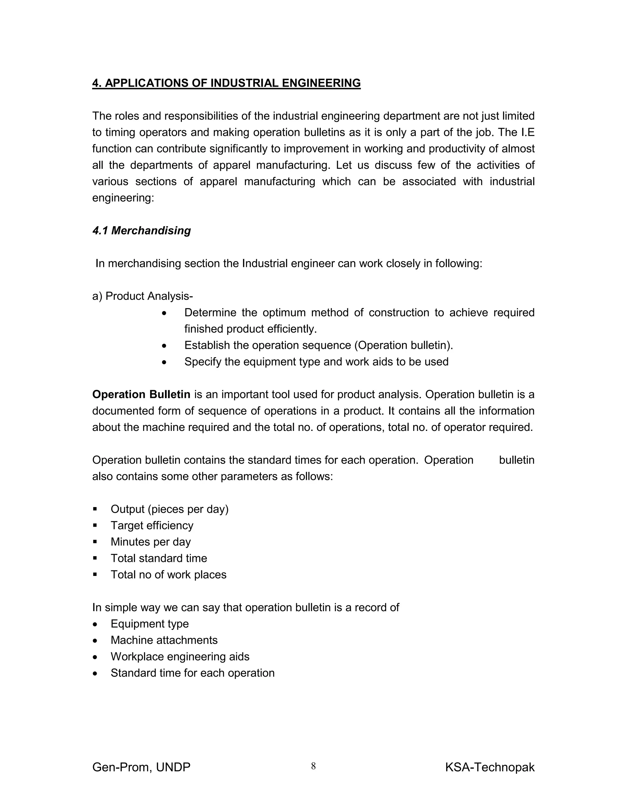 Gen-Prom, UNDP KSA-Technopak8
4. APPLICATIONS OF INDUSTRIAL ENGINEERING
The roles and responsibilities of the industrial engineering department are not just limited
to timing operators and making operation bulletins as it is only a part of the job. The I.E
function can contribute significantly to improvement in working and productivity of almost
all the departments of apparel manufacturing. Let us discuss few of the activities of
various sections of apparel manufacturing which can be associated with industrial
engineering:
4.1 Merchandising
In merchandising section the Industrial engineer can work closely in following:
a) Product Analysis-
• Determine the optimum method of construction to achieve required
finished product efficiently.
• Establish the operation sequence (Operation bulletin).
• Specify the equipment type and work aids to be used
Operation Bulletin is an important tool used for product analysis. Operation bulletin is a
documented form of sequence of operations in a product. It contains all the information
about the machine required and the total no. of operations, total no. of operator required.
Operation bulletin contains the standard times for each operation. Operation bulletin
also contains some other parameters as follows:
Output (pieces per day)
Target efficiency
Minutes per day
Total standard time
Total no of work places
In simple way we can say that operation bulletin is a record of
• Equipment type
• Machine attachments
• Workplace engineering aids
• Standard time for each operation
 