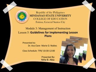 Republic of the Philippines
MINDANAO STATE UNIVERSITY
COLLEGE OF EDUCATION
Fatima, General Santos City
Module 3: Management of Instruction
Lesson 5: Guidelines for Implementing Lesson
Plans
Presented to:
Dr. Ava Clare Marie O. Robles
Class Schedule: TFR/ 10:30-12:00
Presented By:
Niña B. Alba
 