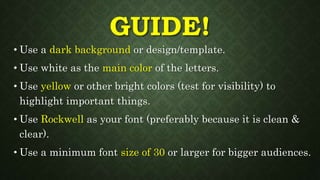 GUIDE!
• Use a dark background or design/template.
• Use white as the main color of the letters.
• Use yellow or other bright colors (test for visibility) to
highlight important things.
• Use Rockwell as your font (preferably because it is clean &
clear).
• Use a minimum font size of 30 or larger for bigger audiences.
 