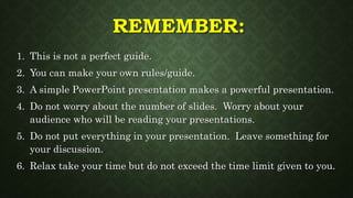 REMEMBER:
1. This is not a perfect guide.
2. You can make your own rules/guide.
3. A simple PowerPoint presentation makes a powerful presentation.
4. Do not worry about the number of slides. Worry about your
audience who will be reading your presentations.
5. Do not put everything in your presentation. Leave something for
your discussion.
6. Relax take your time but do not exceed the time limit given to you.
 
