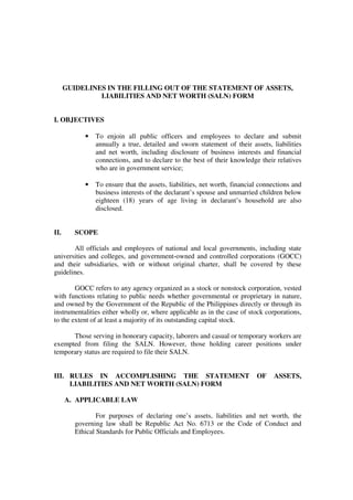 GUIDELINES IN THE FILLING OUT OF THE STATEMENT OF ASSETS,
LIABILITIES AND NET WORTH (SALN) FORM
I. OBJECTIVES
• To enjoin all public officers and employees to declare and submit
annually a true, detailed and sworn statement of their assets, liabilities
and net worth, including disclosure of business interests and financial
connections, and to declare to the best of their knowledge their relatives
who are in government service;
• To ensure that the assets, liabilities, net worth, financial connections and
business interests of the declarant’s spouse and unmarried children below
eighteen (18) years of age living in declarant’s household are also
disclosed.
II. SCOPE
All officials and employees of national and local governments, including state
universities and colleges, and government-owned and controlled corporations (GOCC)
and their subsidiaries, with or without original charter, shall be covered by these
guidelines.
GOCC refers to any agency organized as a stock or nonstock corporation, vested
with functions relating to public needs whether governmental or proprietary in nature,
and owned by the Government of the Republic of the Philippines directly or through its
instrumentalities either wholly or, where applicable as in the case of stock corporations,
to the extent of at least a majority of its outstanding capital stock.
Those serving in honorary capacity, laborers and casual or temporary workers are
exempted from filing the SALN. However, those holding career positions under
temporary status are required to file their SALN.
III. RULES IN ACCOMPLISHING THE STATEMENT OF ASSETS,
LIABILITIES AND NET WORTH (SALN) FORM
A. APPLICABLE LAW
For purposes of declaring one’s assets, liabilities and net worth, the
governing law shall be Republic Act No. 6713 or the Code of Conduct and
Ethical Standards for Public Officials and Employees.
 