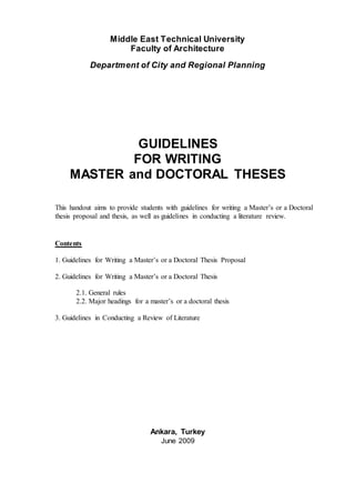 Middle East Technical University
Faculty of Architecture
Department of City and Regional Planning
GUIDELINES
FOR WRITING
MASTER and DOCTORAL THESES
This handout aims to provide students with guidelines for writing a Master’s or a Doctoral
thesis proposal and thesis, as well as guidelines in conducting a literature review.
Contents
1. Guidelines for Writing a Master’s or a Doctoral Thesis Proposal
2. Guidelines for Writing a Master’s or a Doctoral Thesis
2.1. General rules
2.2. Major headings for a master’s or a doctoral thesis
3. Guidelines in Conducting a Review of Literature
Ankara, Turkey
June 2009
 