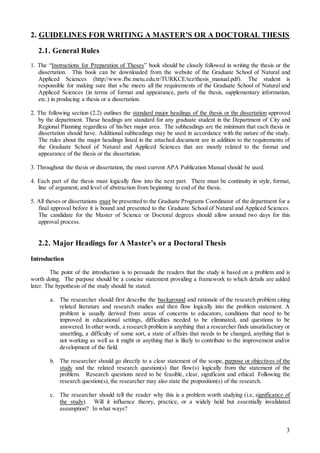 3
2. GUIDELINES FOR WRITING A MASTER’S OR A DOCTORAL THESIS
2.1. General Rules
1. The “Instructions for Preparation of Theses” book should be closely followed in writing the thesis or the
dissertation. This book can be downloaded from the website of the Graduate School of Natural and
Appliced Sciences (http://www.fbe.metu.edu.tr/TURKCE/tez/thesis_manual.pdf). The student is
responsible for making sure that s/he meets all the requirements of the Graduate School of Natural and
Appliced Sciences (in terms of format and appearance, parts of the thesis, supplementary information,
etc.) in producing a thesis or a dissertation.
2. The following section (2.2) outlines the standard major headings of the thesis or the dissertation approved
by the department. These headings are standard for any graduate student in the Department of City and
Regional Planning regardless of his/her major area. The subheadings are the minimum that each thesis or
dissertation should have. Additional subheadings may be used in accordance with the nature of the study.
The rules about the major headings listed in the attached document are in addition to the requirements of
the Graduate School of Natural and Appliced Sciences that are mostly related to the format and
appearance of the thesis or the dissertation.
3. Throughout the thesis or dissertation, the most current APA Publication Manual should be used.
4. Each part of the thesis must logically flow into the next part. There must be continuity in style, format,
line of argument, and level of abstraction from beginning to end of the thesis.
5. All theses or dissertations must be presented to the Graduate Programs Coordinator of the department for a
final approval before it is bound and presented to the Graduate School of Natural and Appliced Sciences.
The candidate for the Master of Science or Doctoral degrees should allow around two days for this
approval process.
2.2. Major Headings for A Master’s or a Doctoral Thesis
Introduction
The point of the introduction is to persuade the readers that the study is based on a problem and is
worth doing. The purpose should be a concise statement providing a framework to which details are added
later. The hypothesis of the study should be stated.
a. The researcher should first describe the background and rationale of the research problem citing
related literature and research studies and then flow logically into the problem statement. A
problem is usually derived from areas of concerns to educators, conditions that need to be
improved in educational settings, difficulties needed to be eliminated, and questions to be
answered. In other words, a research problem is anything that a researcher finds unsatisfactory or
unsettling, a difficulty of some sort, a state of affairs that needs to be changed, anything that is
not working as well as it might or anything that is likely to contribute to the improvement and/or
development of the field.
b. The researcher should go directly to a clear statement of the scope, purpose or objectives of the
study and the related research question(s) that flow(s) logically from the statement of the
problem. Research questions need to be feasible, clear, significant and ethical. Following the
research question(s), the researcher may also state the proposition(s) of the research.
c. The researcher should tell the reader why this is a problem worth studying (i.e, significance of
the study). Will it influence theory, practice, or a widely held but essentially invalidated
assumption? In what ways?
 