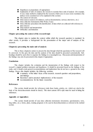 5
 Hypotheses or propositions (if appropriate)
 Explanation of units of analysis, the reasons to examine these units of analysis (for example,
if case study method is employed by the research, which case or cases is/are examined, why
it(they) is/are examined are to be explained in this section)
 The context (if relevant)
 Data sources (sources of evidences, such as documentaries, surveys, interviews, etc.)
 Data collection Instruments (Pilot Work, if any)
 Data collection procedures (the identification of data which are collected with reference to
data sources)
 Data analysis and interpretation
 Difficulties and limitations
Chapter presenting the context of the research topic
This chapter aims to explain the context within which the research question is examined. In
other words, it provides a background for the presentation of the major unit of analysis of the
research.
Chapter(s) presenting the main unit of analysis
This or these chapter(s) aim(s) to present the data through which the question(s) of the research will
be answered. In this part, the data and the analysis of the data should be presented systematically. Sub-
headings should be used often to organize the findings in a meaningful way. Discussion and interpretation of
the findings may also be presented in this chapter if appropriate.
Conclusions
This chapter includes the evaluation and the interpretation of the findings with respect to the
reseach’s original problem statement and hypotheses. It should be presented based on the findings of the
study, and it should avoid general recommendations and implications that do not have a ground in the study
findings. Hence, this chapter includes the following sections:
 a summary of the initial focus of the research, research question and propositions,
and findings
 theoretical and/or practical implication(s) of the research
 recommendations for the future researches
References
This section should provide the references (only those books, articles, etc. which are cited in the
body of the thesis/dissertation should be listed.). The most current APA style must be used in listing the
references.
Appendix or Appendices
This section should provide (if any) data collection instruments (inventories, questionnaires, tests,
long tables, etc.), forms, plans, training programs to be used in thesis/dissertation as referred in the method
section.
 
