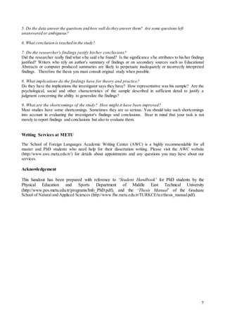 7
5. Do the data answer the questions and how well do they answer them? Are some questions left
unanswered or ambiguous?
6. What conclusion is reached in the study?
7. Do the researcher's findings justify his/her conclusions?
Did the researcher really find what s/he said s/he found? Is the significance s/he attributes to his/her findings
justified? Writers who rely on author's summary of findings or on secondary sources such as Educational
Abstracts or computer produced summaries are likely to perpetuate inadequately or incorrectly interpreted
findings. Therefore the thesis you must consult original study when possible.
8. What implications do the findings have for theory and practice?
Do they have the implications the investigator says they have? How representative was his sample? Are the
psychological, social and other characteristics of the sample described in sufficient detail to justify a
judgment concerning the ability to generalize the findings?
9. What are the shortcomings of the study? How might it have been improved?
Most studies have some shortcomings. Sometimes they are so serious. You should take such shortcomings
into account in evaluating the investigator's findings and conclusions. Bear in mind that your task is not
merely to report findings and conclusions but also to evaluate them.
Writing Services at METU
The School of Foreign Languages Academic Writing Center (AWC) is a highly recommendable for all
master and PhD students who need help for their dissertation writing. Please visit the AWC website
(http://www.awc.metu.edu.tr/) for details about appointments and any questions you may have about our
services.
Acknowledgement
This handout has been prepared with reference to ‘Student Handbook’ for PhD students by the
Physical Education and Sports Department of Middle East Technical University
(http://www.pes.metu.edu.tr/programs/Info_PhD.pdf), and the ‘Thesis Manual’ of the Graduate
School of Natural and Appliced Sciences (http://www.fbe.metu.edu.tr/TURKCE/tez/thesis_manual.pdf).
 