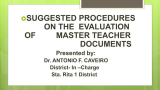 SUGGESTED PROCEDURES
ON THE EVALUATION
OF MASTER TEACHER
DOCUMENTS
Presented by:
Dr. ANTONIO F. CAVEIRO
District- In –Charge
Sta. Rita 1 District
 