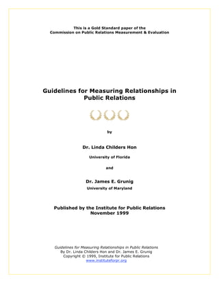 This is a Gold Standard paper of the
  Commission on Public Relations Measurement & Evaluation




Guidelines for Measuring Relationships in
             Public Relations




                                 by



                   Dr. Linda Childers Hon

                       University of Florida


                                and


                     Dr. James E. Grunig
                      University of Maryland




   Published by the Institute for Public Relations
                  November 1999




    Guidelines for Measuring Relationships in Public Relations
       By Dr. Linda Childers Hon and Dr. James E. Grunig
        Copyright © 1999, Institute for Public Relations
                     www.instituteforpr.org
 
