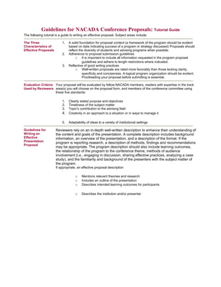 Guidelines for NACADA Conference Proposals: Tutorial Guide
The following tutorial is a guide to writing an effective proposal. Subject areas include:

The Three                   1.   A solid foundation for proposal content (a framework of the program should be evident
Characteristics of               based on data indicating success of a program or strategy discussed) Proposals should
Effective Proposals              reflect the diversity of students and advising programs when possible.
                            2.   Adherence to proposal submission guidelines
                                      o It is important to include all information requested in the program proposal
                                           guidelines and adhere to length restrictions where indicated.
                            3.   Reflective of good writing practices
                                      o Well-written proposals are rated more favorably than those lacking clarity,
                                           specificity and conciseness. A logical program organization should be evident.
                                           Proofreading your proposal before submitting is essential.

Evaluation Criteria Your proposal will be evaluated by fellow NACADA members, readers with expertise in the track
Used by Reviewers area(s) you will choose on the proposal form, and members of the conference committee using
                    these five standards:

                            1.   Clearly stated purpose and objectives
                            2.   Timeliness of the subject matter
                            3.   Topic's contribution to the advising field
                            4.   Creativity in an approach to a situation or in ways to manage it

                            5.   Adaptability of ideas to a variety of institutional settings

Guidelines for         Reviewers rely on an in-depth well-written description to enhance their understanding of
Writing an             the content and goals of the presentation. A complete description includes background
Effective              information, an overview of the presentation, and a description of the format. If the
Presentation           program is reporting research, a description of methods, findings and recommendations
Proposal
                       may be appropriate. The program description should also include learning outcomes,
                       the relationship of the program to the conference theme, methods of audience
                       involvement (i.e., engaging in discussion, sharing effective practices, analyzing a case
                       study), and the familiarity and background of the presenters with the subject matter of
                       the program.
                       If appropriate, an effective proposal description

                                     o    Mentions relevant theories and research
                                     o    Includes an outline of the presentation
                                     o    Describes intended learning outcomes for participants

                                     o    Describes the institution and/or presenter
 