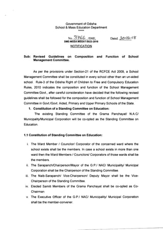Government of Odisha
School & Mass Education Department
No.3746 tsr,ae,
sME- SSA.MSSA1.{!023-2018
NOTIFICATION
|,arc6.7aoL4t
Sub: Revised Guidelines on
Management Committee.
Composition and Function of School
As per the provisions under Section-21 of the RCFCE Act 2009, a School
Management Committee shall be constituted in every school other than an un-aided
school. Rule-3 of the Odisha Right of Children to Free and Compulsory Education
Rules, 2010 indicates the composition and function of the School Management
Committee.Govt., after careful consideration have decided that the following revised
guidelines shall be followed for the composition and function of School Management
Committee in Govt./Govt. Aided, Primary and Upper Primary Schools of the State.
1. Constitution of a Standing Committee on Education:
The existing Standing Committee of the Grama PanchayaU N.A.C/
Municipality/Municipal Corporation will be co-opted as the Standing Committee on
Education.
1,1 Constitution of Standing Gommittee on Education:
i. The Ward Member / Councilor/ Corporator of the concerned ward where the
school exists shall be the members. ln case a school exists in more than one
ward then the Ward Members / CouncilorV Corporators of those wards shall be
the members.
ii. The Sarapanch/Chairperson/Mayor of the G.P./ NAC/ Municipality/ Municipal
Corporation shall be the Chairperson of the Standing Committee.
iii. The Naib-Sarapanch/ Vice-Chairperson/ Deputy Mayor shall be the Vice-
Chairperson of the Standing Committee.
iv. Elected Samiti Members of the Grama Panchayat shall be co-opted as Co-
Chairman
v. The Executive Officer of the G.P./ NAC/ Municipality/ Municipal Corporation
shall be the member-convener.
 