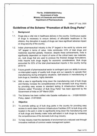 File No. 31026/54/2020-Policy
Government of India
Ministry of Chemicals and Fertilizers
Department of Pharmaceuticals
Dated: 27th July, 2020
Guidelines of the Scheme "Promotion of Bulk Drug Parks"
1. Background
1.1. Drugs play a vital role in healthcare delivery in the country. Continuous supply
of drugs is necessary to ensure delivery of affordable healthcare to the
citizens. Any disruption in supply of drugs can have significant adverse impact
on drug security of the country.
1.2 Indian pharmaceutical industry is the 3rd largest in the world by volume and
14th largest in terms of value. India contributes 3.5% of total drugs and
medicines exported globally. However, despite these achievements, India is
significantly dependent on import of some of the critical basic raw materials,
viz., bulk drugs that are used to produce the finished dosage formulations.
India imports bulk drugs largely for economic considerations. Bulk drugs
accounted for 63% of the total pharmaceutical imports in the country during
20 18-19.
1 .3. Future growth of pharmaceutical sector is contingent upon our ability to ensure
un-interrupted supply of quality bulk drugs and our capacity to upscale their
manufacturing during emergency situations. Self-reliance in manufacturing of
bulk drugs is, therefore, highly desirable.
1.4. With a view to significantly bring down the manufacturing cost of bulk drugs
and thereby increase the competitiveness of the domestic bulk drug industry
by providing easy access to standard testing & infrastructure facilities, a
Scheme called "Promotion of Bulk Drug Parks" has been approved by the
Government of India on 20th March 2020.
1.5. The Scheme has been notified vide Gazette notification no. - 31026/16/2020-
Policy, dated - 2 1/07/2020.
2. Objective
2.1. To promote setting up of bulk drug parks in the country for providing easy
access to world class Common Infrastructure Facilities (CIF) to bulk drug units
located in the park in order to significantly bring down the manufacturing cost
of bulk drugs and thereby make India self-reliant in bulk drugs by increasing
the competitiveness of the domestic bulk drug industry.
2.2. To help industry meet the standards of environment at a reduced cost through
innovative methods of common waste management system.
Page 1 of 31
 
