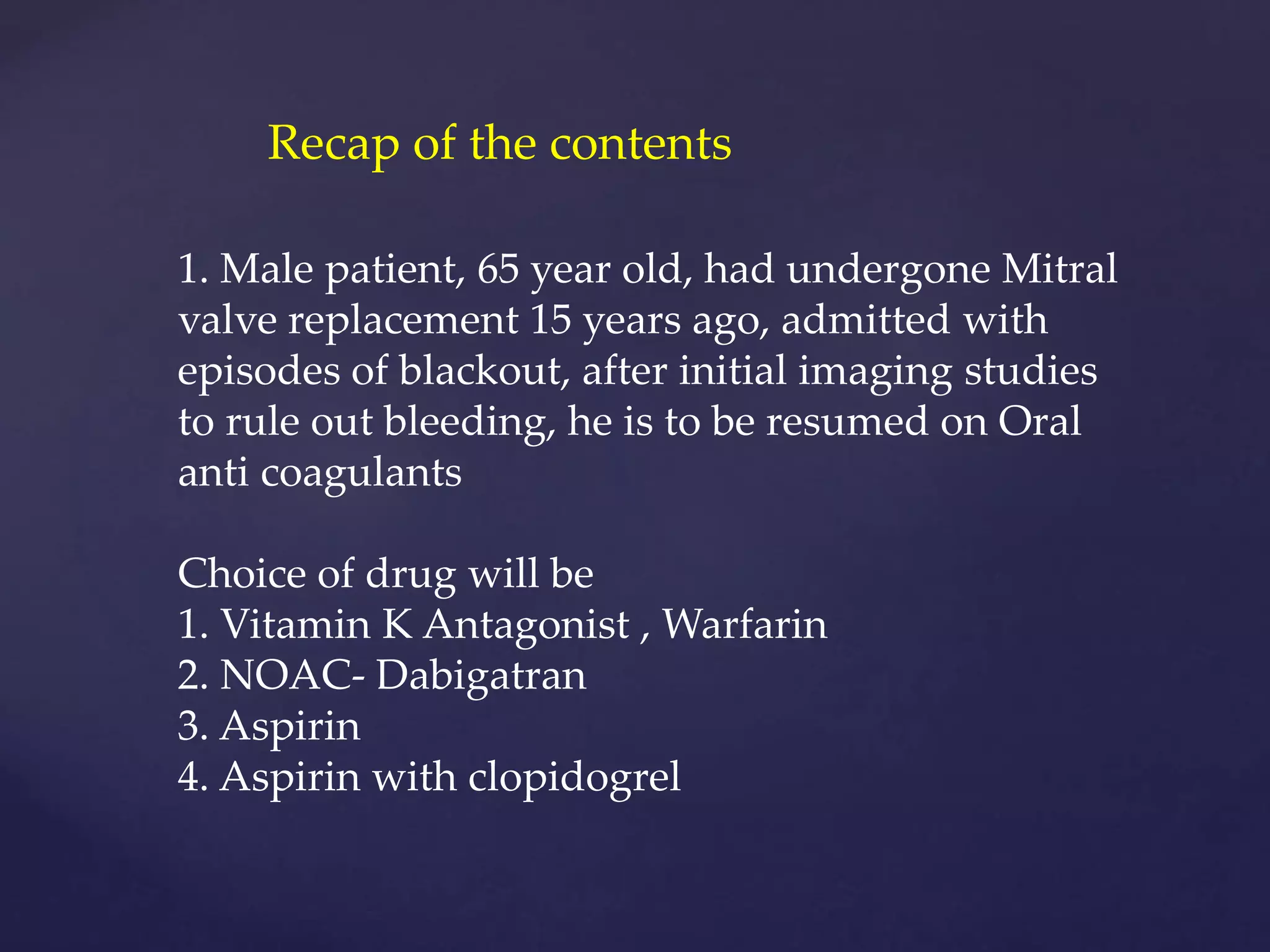 1. Male patient, 65 year old, had undergone Mitral
valve replacement 15 years ago, admitted with
episodes of blackout, after initial imaging studies
to rule out bleeding, he is to be resumed on Oral
anti coagulants
Choice of drug will be
1. Vitamin K Antagonist , Warfarin
2. NOAC- Dabigatran
3. Aspirin
4. Aspirin with clopidogrel
Recap of the contents
 