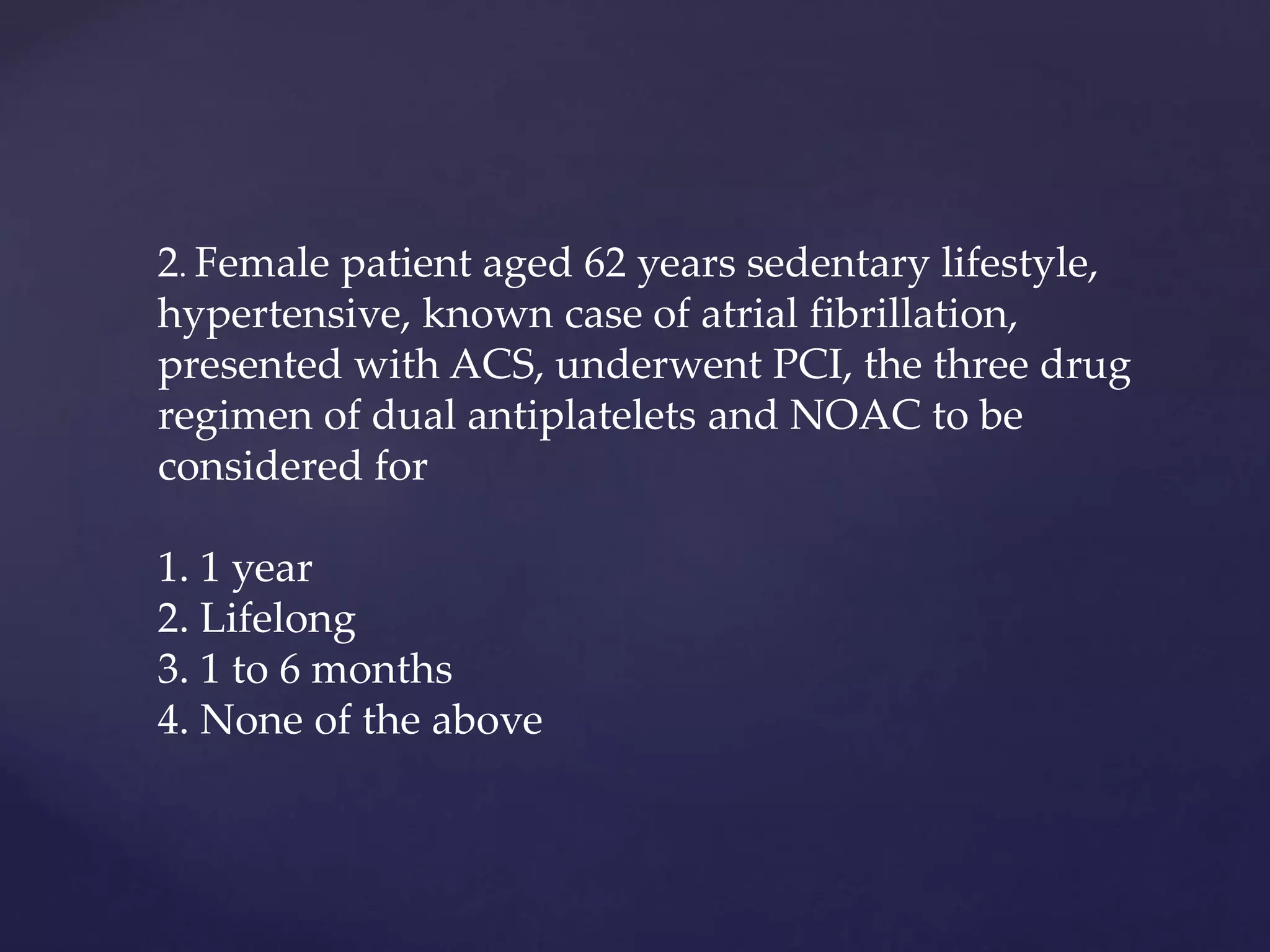 2. Female patient aged 62 years sedentary lifestyle,
hypertensive, known case of atrial fibrillation,
presented with ACS, underwent PCI, the three drug
regimen of dual antiplatelets and NOAC to be
considered for
1. 1 year
2. Lifelong
3. 1 to 6 months
4. None of the above
 