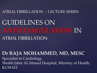ATRIAL FIBRILLATION – LECTURE SERIES
GUIDELINES ON
ANTICOAGULATION IN
ATRIAL FIBRILLATION
Dr RAJA MOHAMMED, MD, MESC
Specialist in Cardiology,
Sheikh Jaber Al Ahmed Hospital, Ministry of Health,
KUWAIT
 