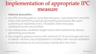Implementation of appropriate IPC
measure
• Airborne precaution :
 Use PPE including gloves, long sleeved gown, eye protection and N95
mask while performing aerosol generating procedures like open
suctioning of respiratory tract, intubation, bronchoscopy,
cardiopulmonary resuscitation
 Use adequately ventilated single rooms when performing aerosol
generating procedures
 Use negative pressure rooms with minimum of 12 air changes per hour
or atleast 160 litres /second/patients in facilities with natural ventilation.
 Avoid the presence of unnecessary individuals in the room.
08-04-20www.nursingpath.in 12
 