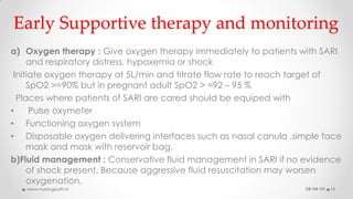 Early Supportive therapy and monitoring
a) Oxygen therapy : Give oxygen therapy immediately to patients with SARI
and respiratory distress, hypoxemia or shock
Initiate oxygen therapy at 5L/min and titrate flow rate to reach target of
SpO2 >=90% but in pregnant adult SpO2 > =92 – 95 %
Places where patients of SARI are cared should be equiped with
• Pulse oxymeter
• Functioning oxygen system
• Disposable oxygen delivering interfaces such as nasal canula ,simple face
mask and mask with reservoir bag.
b)Fluid management : Conservative fluid management in SARI if no evidence
of shock present. Because aggressive fluid resuscitation may worsen
oxygenation.
08-04-20www.nursingpath.in 13
 