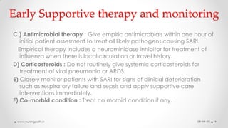 Early Supportive therapy and monitoring
C ) Antimicrobial therapy : Give empiric antimicrobials within one hour of
initial patient assesment to treat all likely pathogens causing SARI.
Empirical therapy includes a neuraminidase inhibitor for treatment of
influenza when there is local circulation or travel history.
D) Corticosteroids : Do not routinely give systemic corticosteroids for
treatment of viral pneumonia or ARDS.
E) Closely monitor patients with SARI for signs of clinical deterioration
such as respiratory failure and sepsis and apply supportive care
interventions immediately.
F) Co-morbid condition : Treat co morbid condition if any.
08-04-20www.nursingpath.in 14
 