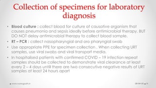 Collection of specimens for laboratory
diagnosis
• Blood culture : collect blood for culture of causative organism that
causes pneumonia and sepsis ideally before antimicrobial therapy. BUT
DO NOT delay antimicrobial therapy to collect blood sample.
• RT – PCR : collect nasopharyngial and oro pharyngial swab
• Use appropriate PPE for specimen collection . When collecting URT
samples, use viral swabs and viral transport media.
• In hospitalised patients with confirmed COVID – 19 infection repeat
samples should be collected to demonstrate viral clearance at least
every 2 – 4 days untill there are two consecutive negative results of URT
samples at least 24 hours apart
08-04-20www.nursingpath.in 15
 