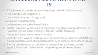 Definition of Patients with COVID -
19
• SARI ( Severe Acute Respiratory Infection ) - An ARI with history of
Fever ( temp. > 38 degree C )
Cough within the last 10 days and
Requirinng hospitalisation.
• Surviellance case definition of SARI –
1. SARI in a person with history of fever and cough requiring admission to
hospitals with no other etiology . And any of the following
a) History of international travel in 14 day
b) In health care worker working in enviroment where patients with SARI are
being cared for without regard to place of residence or history of travels.
c) The person develops an unusual or unexplained clinically course,
especially sudden deterioration despite appropriate treatment
08-04-20www.nursingpath.in 3
 