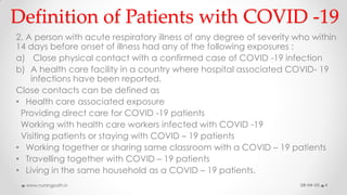 Definition of Patients with COVID -19
2. A person with acute respiratory illness of any degree of severity who within
14 days before onset of illness had any of the following exposures :
a) Close physical contact with a confirmed case of COVID -19 infection
b) A health care facility in a country where hospital associated COVID- 19
infections have been reported.
Close contacts can be defined as
• Health care associated exposure
Providing direct care for COVID -19 patients
Working with health care workers infected with COVID -19
Visiting patients or staying with COVID – 19 patients
• Working together or sharing same classroom with a COVID – 19 patients
• Travelling together with COVID – 19 patients
• Living in the same household as a COVID – 19 patients.
08-04-20www.nursingpath.in 4
 