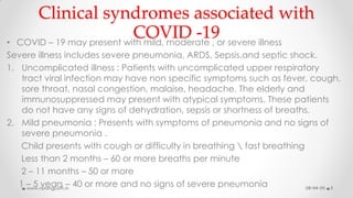 Clinical syndromes associated with
COVID -19• COVID – 19 may present with mild, moderate , or severe illness
Severe illness includes severe pneumonia, ARDS, Sepsis,and septic shock.
1. Uncomplicated illness : Patients with uncomplicated upper respiratory
tract viral infection may have non specific symptoms such as fever, cough,
sore throat, nasal congestion, malaise, headache. The elderly and
immunosuppressed may present with atypical symptoms. These patients
do not have any signs of dehydration, sepsis or shortness of breaths.
2. Mild pneumonia : Presents with symptoms of pneumonia and no signs of
severe pneumonia .
Child presents with cough or difficulty in breathing  fast breathing
Less than 2 months – 60 or more breaths per minute
2 – 11 months – 50 or more
1 – 5 years – 40 or more and no signs of severe pneumonia 08-04-20www.nursingpath.in 5
 