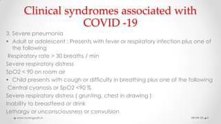 Clinical syndromes associated with
COVID -19
3. Severe pneumonia
 Adult or adolescent : Presents with fever or respiratory infection plus one of
the following
Respiratory rate > 30 breaths / min
Severe respiratory distress
SpO2 < 90 on room air
 Child presents with cough or difficulty in breathing plus one of the following
Central cyanosis or SpO2 <90 %
Severe respiratory distress ( grunting, chest in drawing )
Inability to breastfeed or drink
Lethargy or unconsciousness or convulsion
08-04-20www.nursingpath.in 6
 