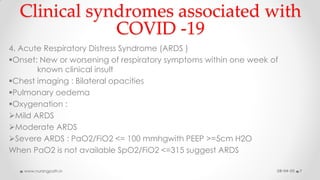 Clinical syndromes associated with
COVID -19
4. Acute Respiratory Distress Syndrome (ARDS )
Onset: New or worsening of respiratory symptoms within one week of
known clinical insult
Chest imaging : Bilateral opacities
Pulmonary oedema
Oxygenation :
Mild ARDS
Moderate ARDS
Severe ARDS : PaO2/FiO2 <= 100 mmhgwith PEEP >=5cm H2O
When PaO2 is not available SpO2/FiO2 <=315 suggest ARDS
08-04-20www.nursingpath.in 7
 
